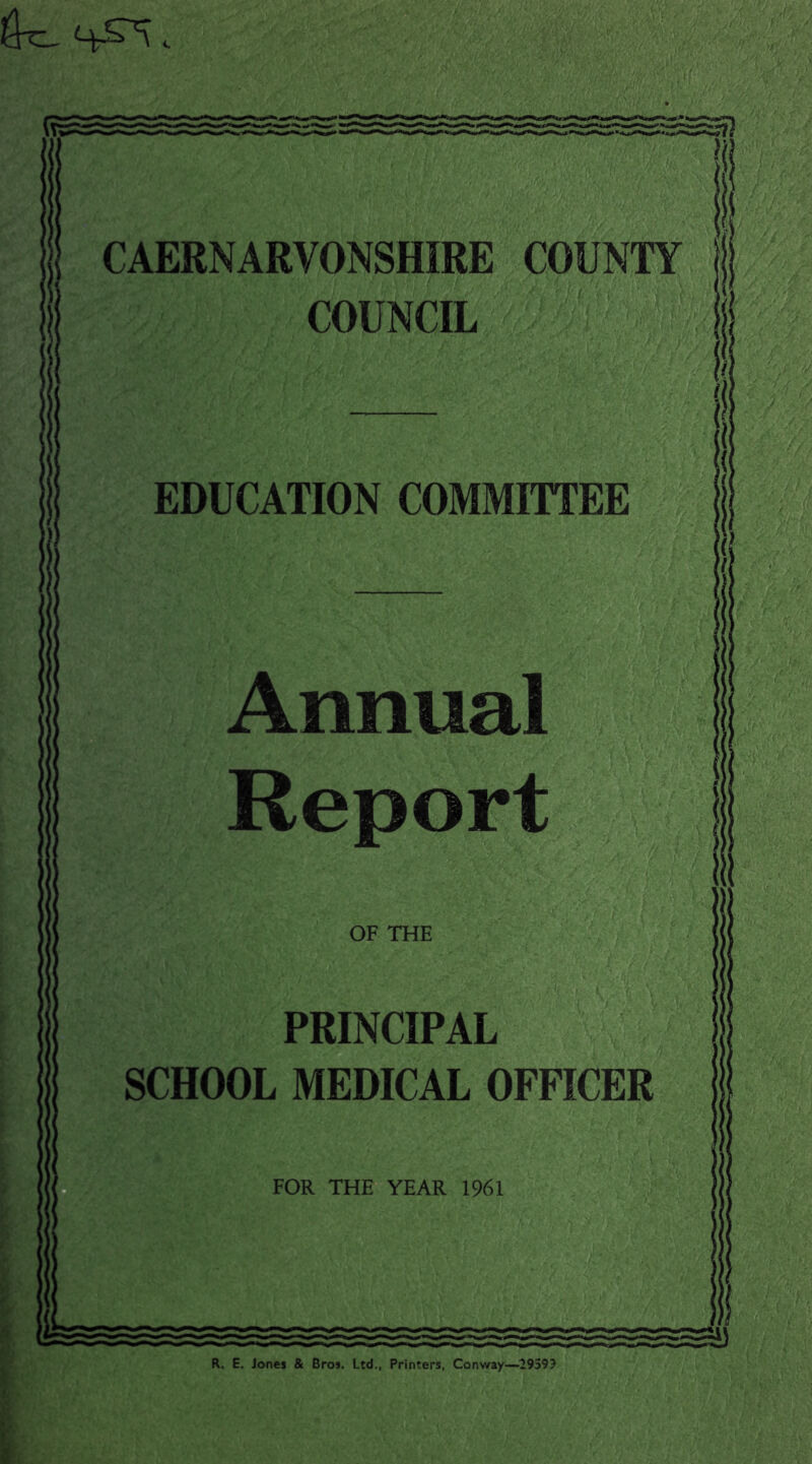 4t£^\ «. ■ CAERNARVONSHIRE COUNTY COUNCIL EDUCATION COMMITTEE PRINCIPAL SCHOOL MEDICAL OFFICER FOR THE YEAR 1961 R. E. Jones & Bros. Ltd., Printers, Conway—2959?