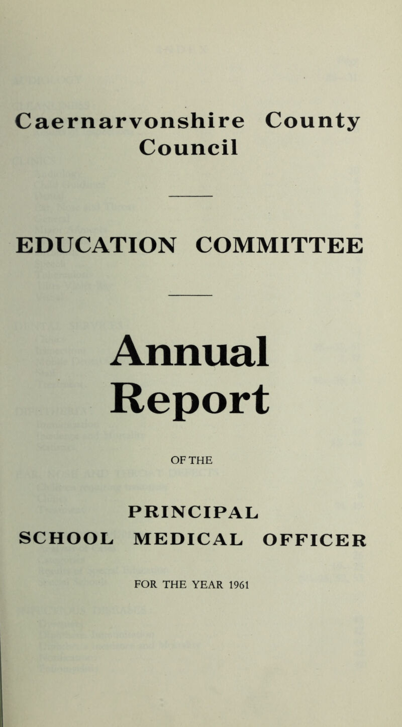 Caernarvonshire County Council EDUCATION COMMITTEE Annual Report OF THE PRINCIPAL SCHOOL MEDICAL OFFICER FOR THE YEAR 1961