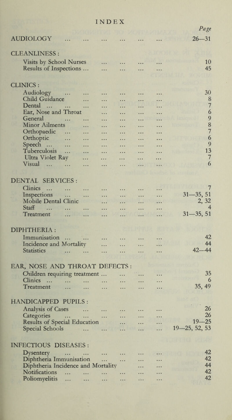 INDEX Page AUDIOLOGY 26—31 CLEANLINESS : Visits by School Nurses 10 Results of Inspections ... ... ... ... ... 45 CLINICS : Audiology ... ... ... ... ... ... 30 Child Guidance ... ... ... ... ... 8 Dental 7 Ear, Nose and Throat ... ... ... ... 6 General ... ... ... ... ... ... 9 Minor Ailments ... ... ... ... ... 8 Orthopaedic ... ... ... ... ... ... 7 Orthoptic ... ... ... ... ... ... 6 Speech ... ... 9 Tuberculosis ... ... ... ... ... ... 13 Ultra Violet Ray 7 Visual ... ... ... ... ... ... ... 6 DENTAL SERVICES: Clinics 7 Inspections ... ... ... ... ... ... 31—35, 51 Mobile Dental Clinic 2, 32 Staff 4 Treatment ... ... ... ... ... ... 31—35, 51 DIPHTHERIA : Immunisation ... ... ... ... ... ... 42 Incidence and Mortality ... ... ... ... 44 Statistics ... ... ... ... 42—44 EAR, NOSE AND THROAT DEFECTS : Children requiring treatment ... ... ... ... 35 Clinics ... ... ... ... ... ... ... 6 Treatment ... ... ... ... ... ... 35, 49 HANDICAPPED PUPILS: Analysis of Cases ... ... ... ... ... 26 Categories ... ... ... ... ... ... 26 Results of Special Education ... ... ... 19—25 Special Schools ... ... 19—25,52,53 INFECTIOUS DISEASES: Dysentery ... ... ... ... ... ... 42 Diphtheria Immunisation ... ... ... ... 42 Diphtheria Incidence and Mortality ... ... 44 Notifications 42 Poliomyelitis ... ... ... ... ... ... 42