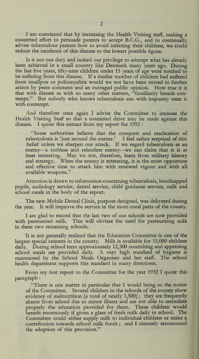 I am convinced that by increasing the Health Visiting staff, making a concerted effort to persuade parents to accept B.C.G., and to continually advise tuberculous parents how to avoid infecting their children, we could reduce the incidence of this disease to the lowest possible figure. Is it not our duty and indeed our privilege to attempt what has already been achieved in a small country like Denmark many years ago. During the last five years, fifty-nine children under 15 years of age were notified to be suffering from this disease. If a similar number of children had suffered from smallpox or poliomyelitis would we not have been stirred to further action by press comment and an outraged public opinion. How true it is that with disease as with so many other matters, “familiarity breeds con- tempt.” But nobody who knows tuberculosis can with impunity treat it with contempt. And therefore once again I advise the Committee to increase the Health Visiting Staff so that a concerted drive may be made against this disease. I quote this extract from my report for 1955 : “Some authorities believe that the conquest and eradication of tuberculosis is ‘just around the corner.’ I feel rather sceptical of this belief unless we sharpen our attack. If we regard tuberculosis as an enemy—a ruthless and relentless enemy—we can claim that it is at least retreating. May we not, therefore, learn from military history and strategy. When the enemy is retreating, it is the most opportune and effective time to attack him with renewed vigour and with all available weapons.” Attention is drawn to information concerning tuberculosis, handicapped pupils, audiology service, dental service, child guidance service, milk and school meals in the body of the report. The new Mobile Dental Clinic, purpose designed, was delivered during the year. It will improve the service in the more rural parts of the county. I am glad to record that the last two of our schools are now provided with pasteurised milk. This will obviate the need for pasteurising milk in these two remaining schools. It is not generally realised that the Education Committee is one of the largest special caterers in the county. Milk is available for 15,000 children daily. During school term approximately 12,300 nourishing and appetising school meals are provided daily. A very high standard of hygiene is maintained by the School Meals Organiser and her staff. The school health department supports this standard in many directions. From my first report to the Committee for the year 1932 I quote this paragraph : “There is one matter in particular that I would bring to the notice of the Committee. Several children in the schools of the county show evidence of malnutrition (a total of nearly 1,500) ; they are frequently absent from school due to minor illness and are not able to assimilate properly the education provided for them. These children would benefit enormously if given a glass of fresh milk daily in school. The Committee could either supply milk to individual children or make a contribution towards school milk funds ; and I sincerely recommend the adoption of this provision.”