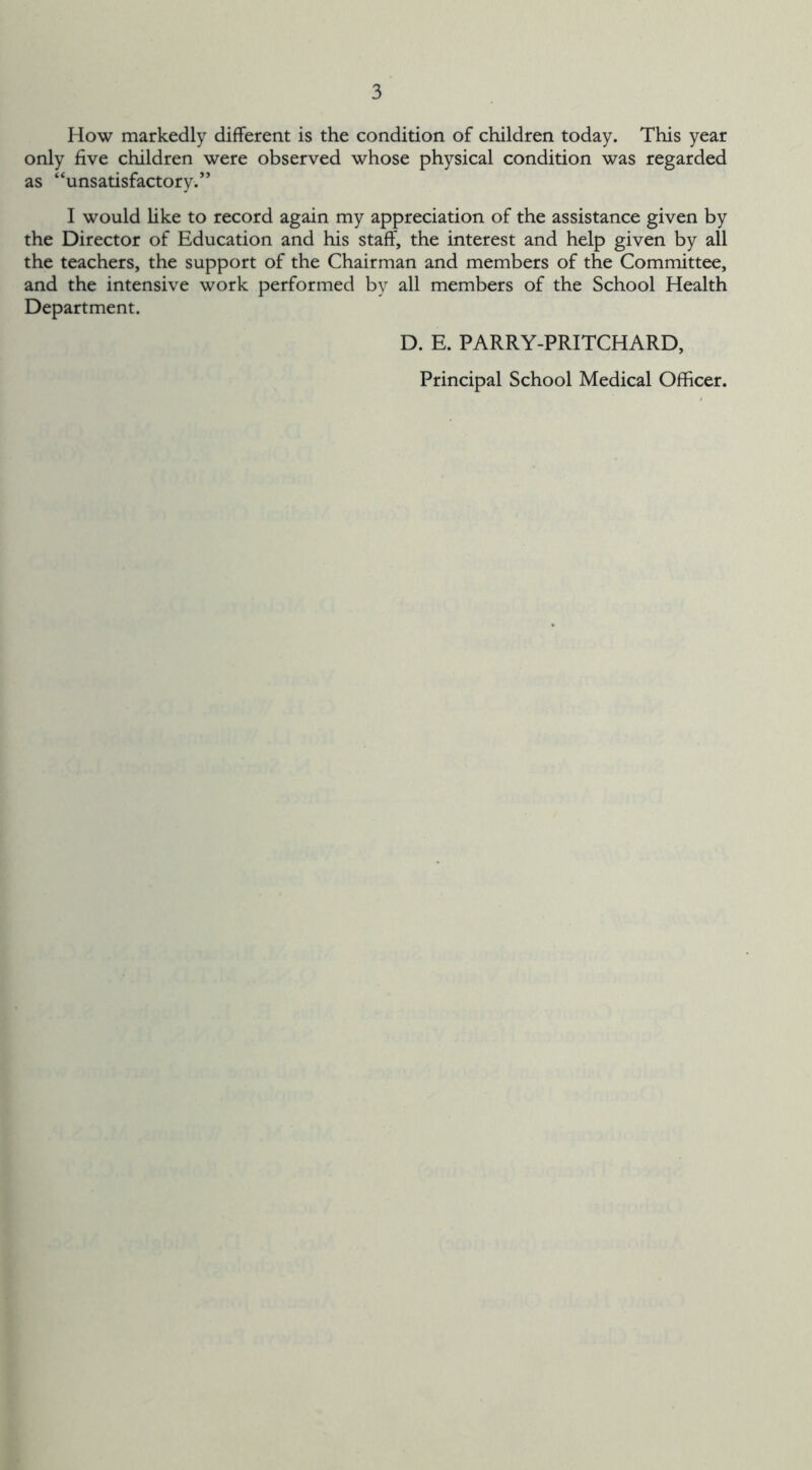 How markedly different is the condition of children today. This year only five children were observed whose physical condition was regarded as “unsatisfactory.” I would like to record again my appreciation of the assistance given by the Director of Education and his staff, the interest and help given by all the teachers, the support of the Chairman and members of the Committee, and the intensive work performed by all members of the School Health Department. D. E. PARRY-PRITCHARD, Principal School Medical Officer.