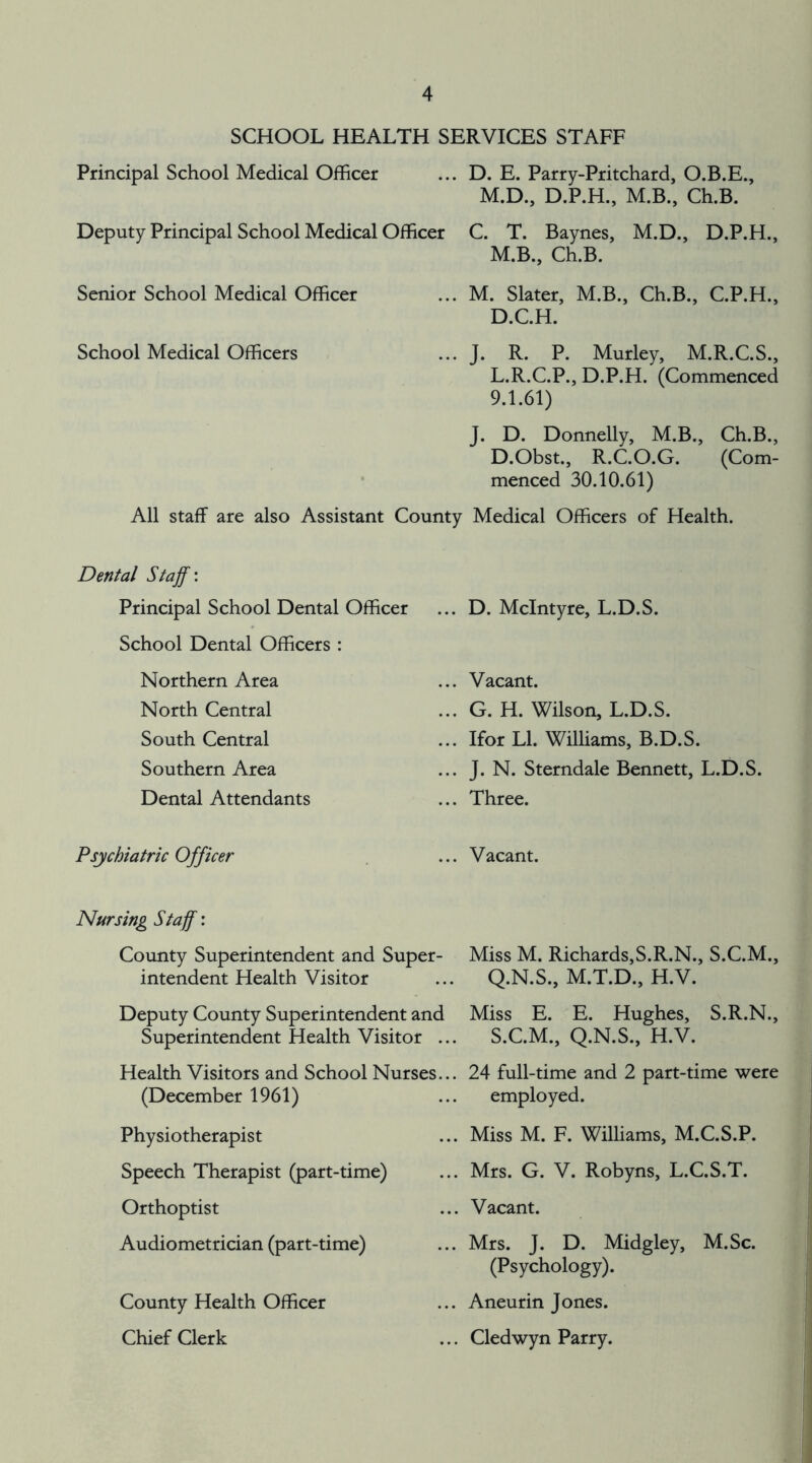 SCHOOL HEALTH SERVICES STAFF Principal School Medical Officer ... D. E. Parry-Pritchard, O.B.E., Deputy Principal School Medical Officer M.D., D.P.H., M.B., Ch.B. C. T. Baynes, M.D., D.P.H., M.B., Ch.B. Senior School Medical Officer M. Slater, M.B., Ch.B., C.P.H., D.C.H. School Medical Officers J. R. P. Murley, M.R.C.S., L.R.C.P., D.P.H. (Commenced 9.1.61) J. D. Donnelly, M.B., Ch.B., D.Obst., R.C.O.G. (Com- menced 30.10.61) All staff are also Assistant County Medical Officers of Health. Dental Staff: Principal School Dental Officer School Dental Officers : D. McIntyre, L.D.S. Northern Area North Central South Central Southern Area Dental Attendants Vacant. G. H. Wilson, L.D.S. Ifor LI. Williams, B.D.S. J. N. Sterndale Bennett, L.D.S. Three. Psychiatric Officer Vacant. Nursing Staff: County Superintendent and Super- intendent Health Visitor Deputy County Superintendent and Superintendent Health Visitor ... Health Visitors and School Nurses... (December 1961) Physiotherapist Speech Therapist (part-time) Orthoptist Audiometrician (part-time) County Health Officer Chief Clerk Miss M. Richards,S.R.N., S.C.M., Q.N.S., M.T.D., H.V. Miss E. E. Hughes, S.R.N., S.C.M., Q.N.S., H.V. 24 full-time and 2 part-time were employed. Miss M. F. Williams, M.C.S.P. Mrs. G. V. Robyns, L.C.S.T. . Vacant. Mrs. J. D. Midgley, M.Sc. (Psychology). Aneurin Jones. Cledwyn Parry.