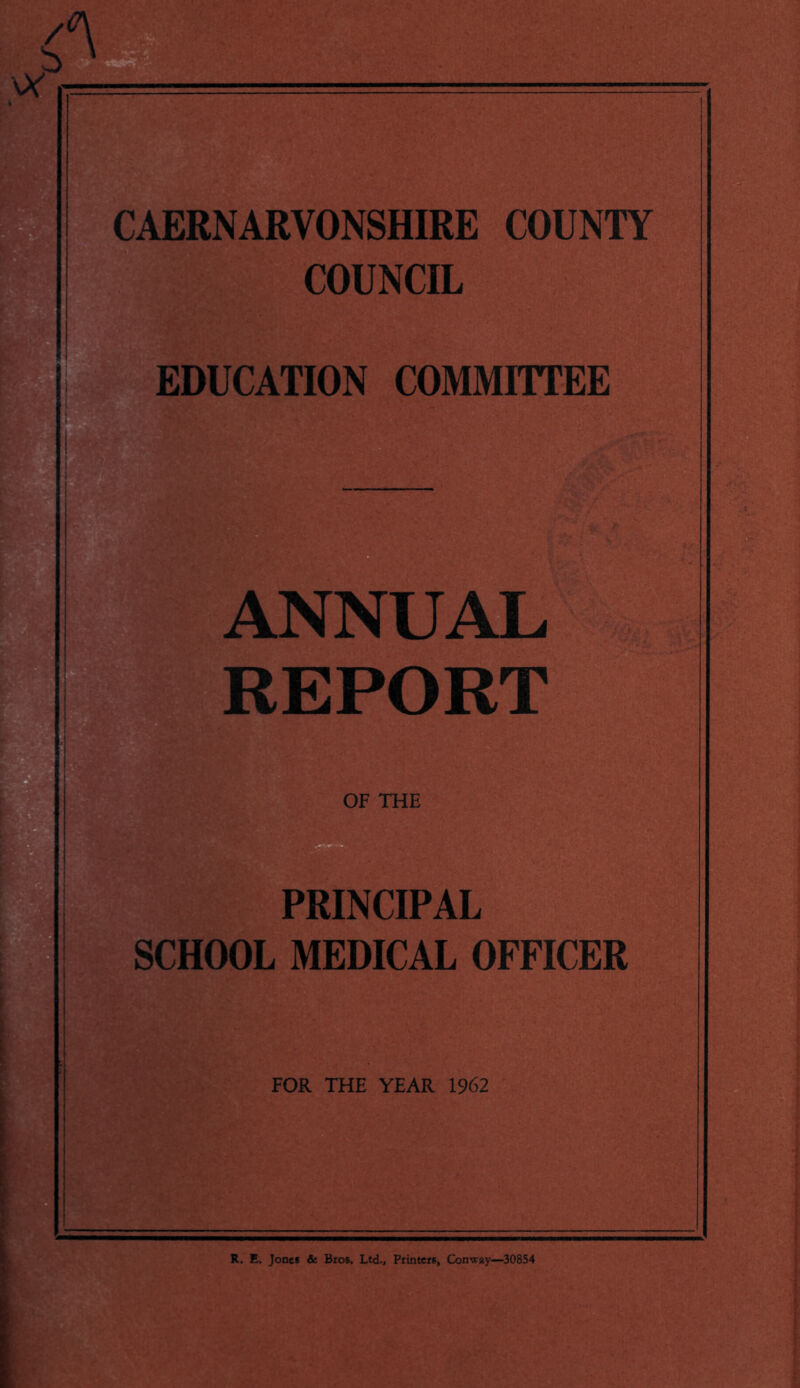 ANNUAL EPORT OF THE PRINCIPAL SCHOOL MEDICAL OFFICER FOR THE YEAR 1962 R. E. Jones & Bros. Ltd., Printers, Conway—30854