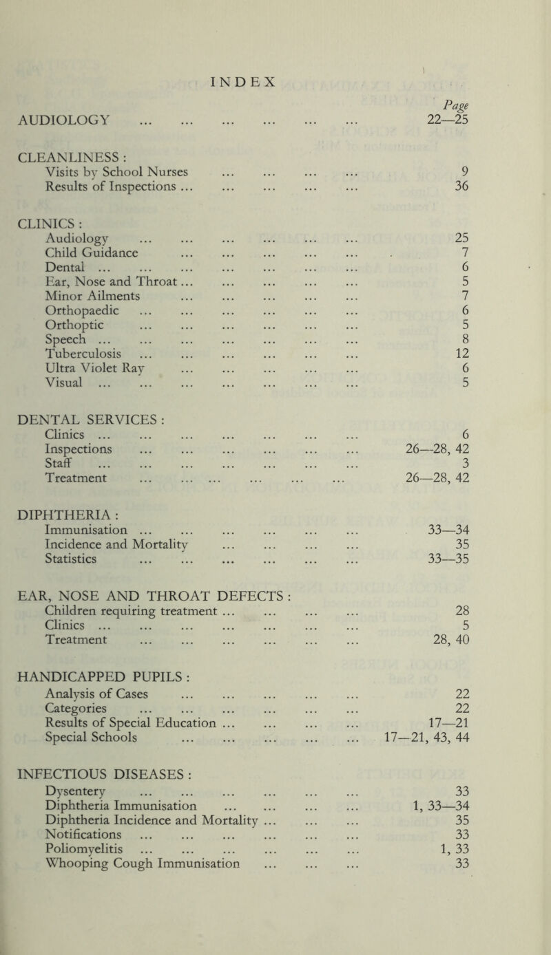 INDEX \ Page 22—25 AUDIOLOGY CLEANLINESS : 9 36 Visits by School Nurses Results of Inspections ... CLINICS : Audiology ... ... ... ... ... ... 25 Child Guidance 7 Dental ... ... ... ... ... ... ... 6 Ear, Nose and Throat... ... ... ... ... 5 Minor Ailments 7 Orthopaedic ... ... ... ... ... ... 6 Orthoptic ... ... ... ... ... ... 5 Speech ... ... ... ... ... ... ... 8 Tuberculosis ... ... ... ... ... ... 12 Ultra Violet Ray 6 Visual ... ... ... ... ... ... ... 5 DENTAL SERVICES : Clinics ... Inspections Staff Treatment 6 26—28, 42 3 26—28, 42 DIPHTHERIA : Immunisation ... Incidence and Mortality Statistics 33—34 35 33—35 EAR, NOSE AND THROAT DEFECTS : Children requiring treatment ... ... ... ... 28 Clinics ... ... ... ... ... ... ... 5 Treatment ... ... ... 28, 40 HANDICAPPED PUPILS : Analysis of Cases ... ... ... ... ... 22 Categories ... ... ... ... ... ... 22 Results of Special Education 17—21 Special Schools 17—21, 43, 44 INFECTIOUS DISEASES : Dysentery ... ... ... 33 Diphtheria Immunisation ... ... 1, 33—34 Diphtheria Incidence and Mortality ... 35 Notifications ... ... ... ... ... ... 33 Poliomyelitis ... 1, 33 Whooping Cough Immunisation ... ... ... 33