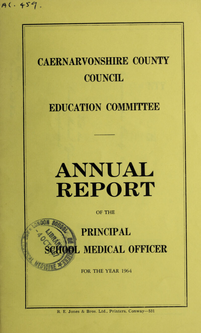 «< ■ t . CAERNARVONSHIRE COUNTY COUNCIL EDUCATION COMMITTEE ANNUAL REPORT OF THE PRINCIPAL MEDICAL OFFICER FOR THE YEAR 1964 R. E. Jones & Bros. Ltd., Printers, Conway—531