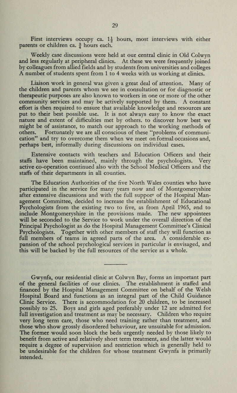 First interviews occupy ca. 1J hours, most interviews with either parents or children ca. j hours each. Weekly case discussions were held at our central clinic in Old Colwyn and less regularly at peripheral clinics. At these we were frequently joined by colleagues from allied fields and by students from universities and colleges A number of students spent from 1 to 4 weeks with us working at clinics. Liaison work in general was given a great deal of attention. Many of the children and parents whom we see in consultation or for diagnostic or therapeutic purposes are also known to workers in one or more of the other community services and may be actively supported by them. A constant effort is then required to ensure that available knowledge and resources are put to their best possible use. It is not always easy to know the exact nature and extent of difficulties met by others, to discover how best we might be of assistance, to match our approach to the working methods of others. Fortunately we are all conscious of these “problems of communi- cation” and try to overcome them when we meet on formal occasions and, perhaps best, informally during discussions on individual cases. Extensive contacts with teachers and Education Officers and their staffs have been maintained, mainly through the psychologists. Very active co-operation continued also with the School Medical Officers and the staffs of their departments in all counties. The Education Authorities of the five North Wales counties who have participated in the service for many years now and of Montgomeryshire after extensive discussions and with the full support of the Hospital Man- agement Committee, decided to increase the establishment of Educational Psychologists from the existing two to five, as from April 1965, and to include Montgomeryshire in the provisions made. The new appointees will be seconded to the Service to work under the overall direction of the Principal Psychologist as do the Hospital Management Committee’s Clinical Psychologists. Together with other members of staff they will function as full members of teams in agreed parts of the area. A considerable ex- pansion of the school psychological services in particular is envisaged, and this will be backed by the full resources of the service as a whole. Gwynfa, our residential clinic at Colwyn Bay, forms an important part of the general facilities of our clinics. The establishment is staffed and financed by the Hospital Management Committee on behalf of the Welsh Hospital Board and functions as an integral part of the Child Guidance Clinic Service. There is accommodation for 20 children, to be increased possibly to 25. Boys and girls aged preferably under 12 are admitted for full investigation and treatment as may be necessary. Children who require very long term care, those who need training rather than treatment, and those who show grossly disordered behaviour, are unsuitable for admission. The former would soon block the beds urgently needed by those likely to benefit from active and relatively short term treatment, and the latter would require a degree of supervision and restriction which is generally held to be undesirable for the children for whose treatment Gwynfa is primarily intended.