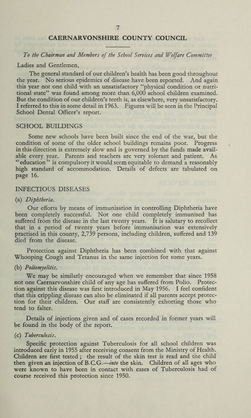 CAERNARVONSHIRE COUNTY COUNCIL To the Chairman and Members of the School Services and Welfare Committee Ladies and Gentlemen, The general standard of our children’s health has been good throughout the year. No serious epidemics of disease have been reported. And again this year not one child with an unsatisfactory “physical condition or nutri- tional state” was found among more than 6,000 school children examined. But the condition of our children’s teeth is, as elsewhere, very unsatisfactory. I referred to this in some detail in 1963. Figures will be seen in the Principal School Dental Officer’s report. SCHOOL BUILDINGS Some new schools have been built since the end of the war, but the condition of some of the older school buildings remains poor. Progress in this direction is extremely slow and is governed by the funds made avail- able every year. Parents and teachers are very tolerant and patient. As “education” is compulsory it would seem equitable to demand a reasonably high standard of accommodation. Details of defects are tabulated on page 16. INFECTIOUS DISEASES (a) Diphtheria. Our efforts by means of immunisation in controlling Diphtheria have been completely successful. Not one child completely immunised has suffered from the disease in the last twenty years. It is salutary to recollect that in a period of twenty years before immunisation was extensively practised in this county, 2,739 persons, including children, suffered and 139 died from the disease. Protection against Diphtheria has been combined with that against Whooping Cough and Tetanus in the same injection for some years. (b) Poliomyelitis. We may be similarly encouraged when we remember that since 1958 not one Caernarvonshire child of any age has suffered from Polio. Protec- tion against this disease was first introduced in May 1956. I feel confident that this crippling disease can also be eliminated if all parents accept protec- tion for their children. Our staff are consistently exhorting those who tend to falter. Details of injections given and of cases recorded in former years will be found in the body of the report. (c) Tuberculosis. Specific protection against Tuberculosis for all school children was introduced early in 1955 after receiving consent from the Ministry of Health. Children are first tested ; the result of the skin test is read and the child then given an injection of B.C.G.—into the skin. Children of all ages who were known to have been in contact with cases of Tuberculosis had of course received this protection since 1950.