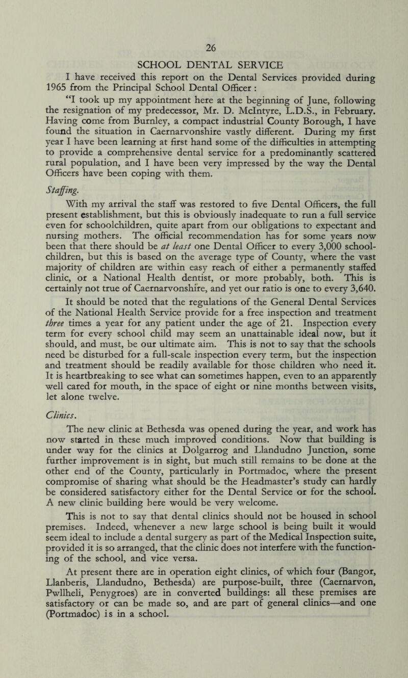 SCHOOL DENTAL SERVICE I have received this report on the Dental Services provided during 1965 from the Principal School Dental Officer : “I took up my appointment here at the beginning of June, following the resignation of my predecessor, Mr. D. McIntyre, L.D.S., in February. Having come from Burnley, a compact industrial County Borough, I have found the situation in Caernarvonshire vastly different. During my first year I have been learning at first hand some of the difficulties in attempting to provide a comprehensive dental service for a predominantly scattered rural population, and I have been very impressed by the way the Dental Officers have been coping with them. Staffing. With my arrival the staff was restored to five Dental Officers, the full present establishment, but this is obviously inadequate to run a full service even for schoolchildren, quite apart from our obligations to expectant and nursing mothers. The official recommendation has for some years now been that there should be at least one Dental Officer to every 3,000 school- children, but this is based on the average type of County, where the vast majority of children are within easy reach of either a permanently staffed clinic, or a National Health dentist, or more probably, both. This is certainly not true of Caernarvonshire, and yet our ratio is one to every 3,640. It should be noted that the regulations of the General Dental Services of the National Health Service provide for a free inspection and treatment three times a year for any patient under the age of 21. Inspection every term for every school child may seem an unattainable ideal now, but it should, and must, be our ultimate aim. This is not to say that the schools need be disturbed for a full-scale inspection every term, but the inspection and treatment should be readily available for those children who need it. It is heartbreaking to see what can sometimes happen, even to an apparently well cared for mouth, in the space of eight or nine months between visits, let alone twelve. Clinics. The new clinic at Bethesda was opened during the year, and work has now started in these much improved conditions. Now that building is under way for the clinics at Dolgarrog and Llandudno Junction, some further improvement is in sight, but much still remains to be done at the other end of the County, particularly in Portmadoc, where the present compromise of sharing what should be the Headmaster’s study can hardly be considered satisfactory either for the Dental Service or for the school. A new clinic building here would be very welcome. This is not to say that dental clinics should not be housed in school premises. Indeed, whenever a new large school is being built it would seem ideal to include a dental surgery as part of the Medical Inspection suite, provided it is so arranged, that the clinic does not interfere with the function- ing of the school, and vice versa. At present there are in operation eight clinics, of which four (Bangor, Llanberis, Llandudno, Bethesda) are purpose-built, three (Caernarvon, Pwllheli, Penygroes) are in converted buildings: all these premises are satisfactory or can be made so, and are part of general clinics—and one (Portmadoc) is in a school.