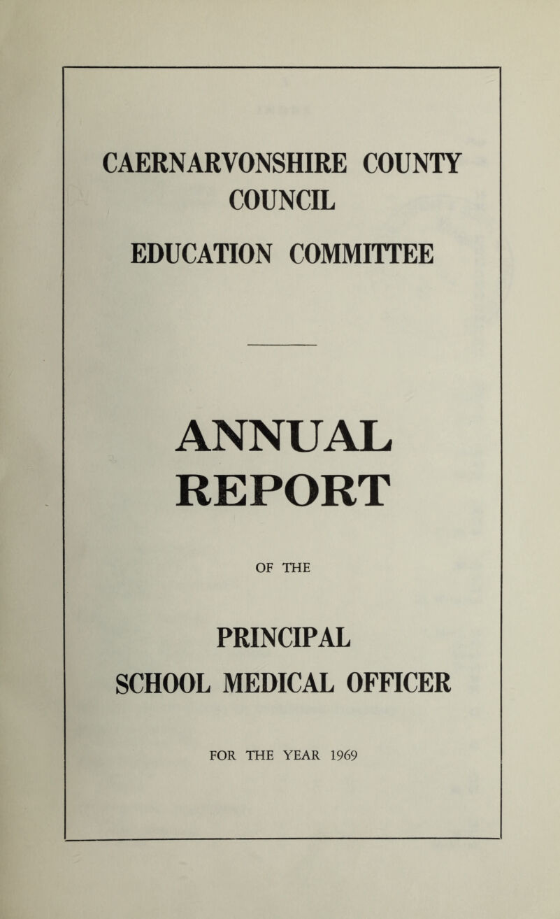 CAERNARVONSHIRE COUNTY COUNCIL EDUCATION COMMITTEE ANNUAL REPORT OF THE PRINCIPAL SCHOOL MEDICAL OFFICER FOR THE YEAR 1969