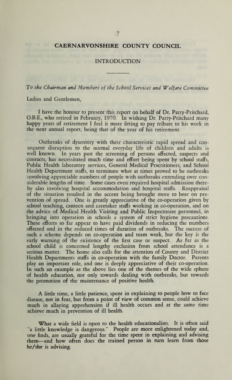 CAERNARVONSHIRE COUNTY COUNCIL INTRODUCTION To the Chairman and Members of the School Services and Welfare Committee Ladies and Gentlemen, I have the honour to present this report on behalf of Dr. Parry-Pritchard, O.B.E., who retired in February, 1970. In wishing Dr. Parry-Pritchard many happy years of retirement I feel it more fitting to pay tribute to his work in the next annual report, being that of the year of his retirement. Outbreaks of dysentery with their characteristic rapid spread and con- sequent disruption to the normal everyday life of children and adults is well known. In years past the screening of persons affected, suspects and contacts, has necessitated much time and effort being spent by school staffs. Public Health laboratory services. General Medical Practitioners, and School Health Department staffs, to terminate what at times proved to be outbreaks involving appreciable numbers of people with outbreaks extending over con- siderable lengths of time. Some cases even required hospital admission there- by also involving hospital accommodation and hospital staffs. Reappraisal of the situation resulted in the accent being brought more to bear on pre- vention of spread. One is greatly appreciative of the co-operation given by school teaching, canteen and caretaker staffs working in co-operation, and on the advice of Medical Health Visiting and Public Inspectorate personnel, in bringing into operation in schools a system of strict hygiene precautions. These efforts so far appear to have paid dividends in reducing the numbers affected and in the reduced times of duration of outbreaks. The success of such a scheme depends on co-operation and team work, but the key is the early warning of the existence of the first case or suspect. As far as the school child is concerned lengthy exclusion from school attendance is a serious matter. The home also calls for the attention of County and District Health Departments staffs in co-operation with the family Doctor. Parents play an important role, and one is deeply appreciative of their co-operation. In such an example as the above lies one of the themes of the wide sphere of health education, not only towards dealing with outbreaks, but towards the promotion of the maintenance of positive health. A little time, a little patience, spent in explaining to people how to face disease, not in fear, but from a point of view of common sense, could achieve much in allaying apprehension if ill health occurs and at the same time achieve much in prevention of ill health. What a wide field is open to the health educationalists. It is often said a. little knowledge is dangerous.” People are more enlightened today and, one finds, are usually grateful for the time spent in explaining and advising them—and how often does the trained person in turn learn from those he/she is advising.