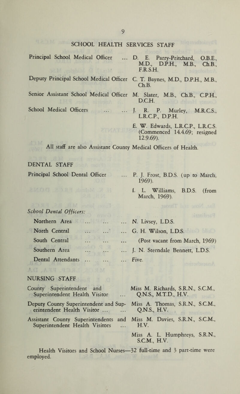 SCHOOL HEALTH SERVICES STAFF Principal School Medical Officer ... D. E. Parry-Pritchard, O.B.E., M.D., D.P.H, M.B, Ch.B., F.R.S.H. Deputy Principal School Medical Officer C. T. Baynes, M.D., D.P.H M B Ch.B. Senior Assistant School Medical Officer M. Slater, M.B., Ch.B., C.P.H., D.C.H. School Medical Officers f. R. R Murley, M.R.C.S., L.R.C.P., D.P.H. E. W. Edwards, L.R.C.P., L.R.C.S. (Commenced 14.4.69; resigned 12.9.69). All staff are also Assistant County Medical Officers of Health. DENTAL STAFF Principal School Dental Officer School Dental Officers: Northern Area North Central South Central Southern Area Dental Attendants ... NURSING STAFF County Superintendent and Superintendent Health Visitor Deputy County Superintendent and Sup- erintendent Health Visitor ... Assistant County Superintendents and Superintendent Health Visitors P. J. Frost, B.D.S. (up to March, 1969). 1. L. Williams, B.D.S. (from March, 1969). . N. Livsey, L.D.S. . G. H. Wilson, L.D.S. (Post vacant from March, 1969) . J. N. Sterndale Bennett, L.D.S. . Five. Miss M. Richards, S.R.N., S.C.M., Q.N.S., M.T.D., H.V. Miss A. Thomas, S.R.N., S.C.M., Q.N.S., H.V. Miss M. Davies, S.R.N., S.C.M., H.V. Miss A. L. Humphreys, S.R.N., S.C.M., H.V. Health Visitors and School Nurses—32 full-time and 3 part-time were employed.