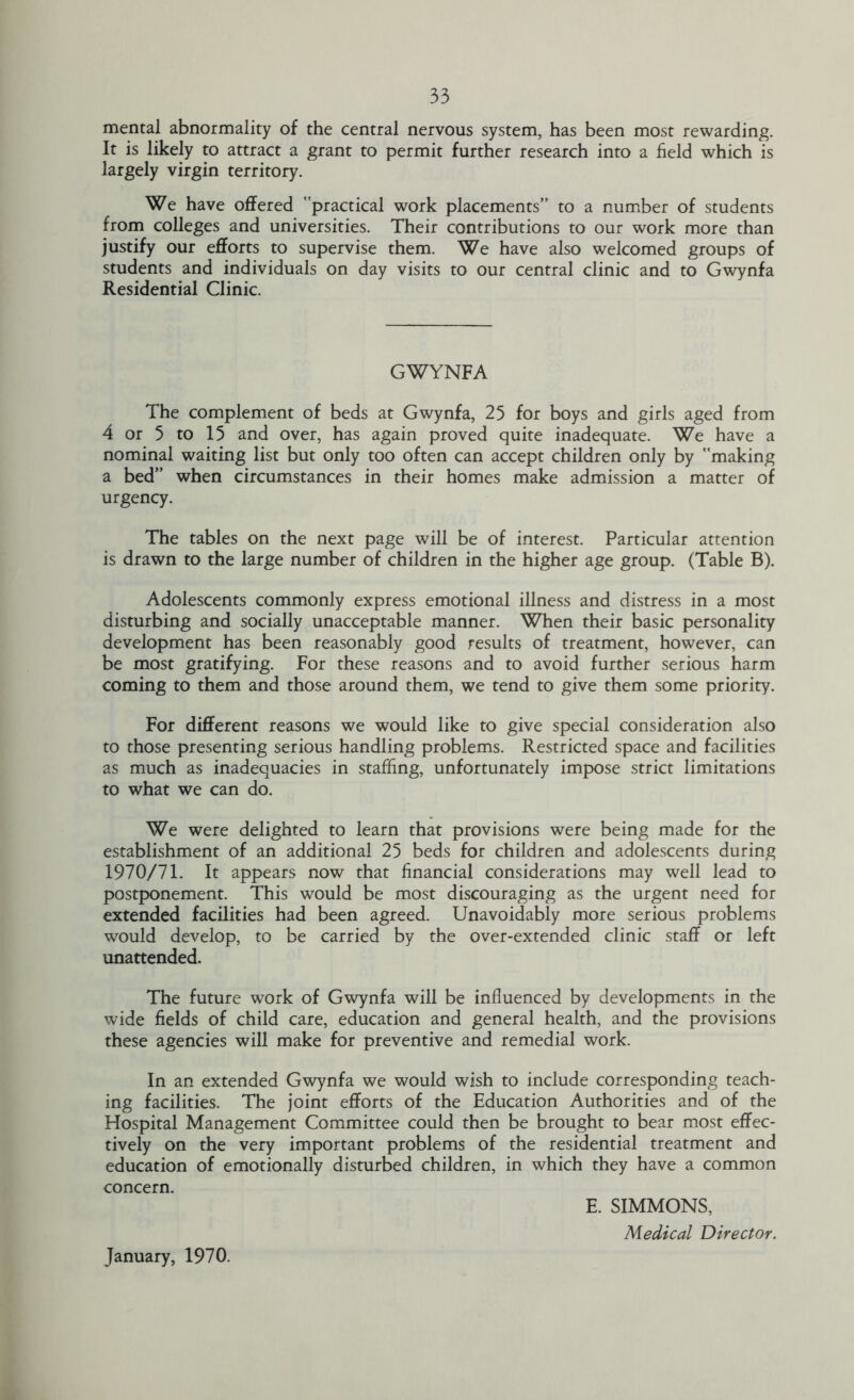 mental abnormality of the central nervous system, has been most rewarding. It is likely to attract a grant to permit further research into a held which is largely virgin territory. We have offered practical work placements” to a number of students from colleges and universities. Their contributions to our work more than justify our efforts to supervise them. We have also welcomed groups of students and individuals on day visits to our central clinic and to Gwynfa Residential Clinic. GWYNFA The complement of beds at Gwynfa, 25 for boys and girls aged from 4 or 5 to 15 and over, has again proved quite inadequate. We have a nominal waiting list but only too often can accept children only by making a bed” when circumstances in their homes make admission a matter of urgency. The tables on the next page will be of interest. Particular attention is drawn to the large number of children in the higher age group. (Table B). Adolescents commonly express emotional illness and distress in a most disturbing and socially unacceptable manner. When their basic personality development has been reasonably good results of treatment, however, can be most gratifying. For these reasons and to avoid further serious harm coming to them and those around them, we tend to give them some priority. For different reasons we would like to give special consideration also to those presenting serious handling problems. Restricted space and facilities as much as inadequacies in staffing, unfortunately impose strict limitations to what we can do. We were delighted to learn that provisions were being made for the establishment of an additional 25 beds for children and adolescents during 1970/71. It appears now that financial considerations may well lead to postponement. This would be most discouraging as the urgent need for extended facilities had been agreed. Unavoidably more serious problems would develop, to be carried by the over-extended clinic staff or left unattended. The future work of Gwynfa will be influenced by developments in the wide fields of child care, education and general health, and the provisions these agencies will make for preventive and remedial work. In an extended Gwynfa we would wish to include corresponding teach- ing facilities. The joint efforts of the Education Authorities and of the Hospital Management Committee could then be brought to bear most effec- tively on the very important problems of the residential treatment and education of emotionally disturbed children, in which they have a common concern. E. SIMMONS, Medical Director. January, 1970.