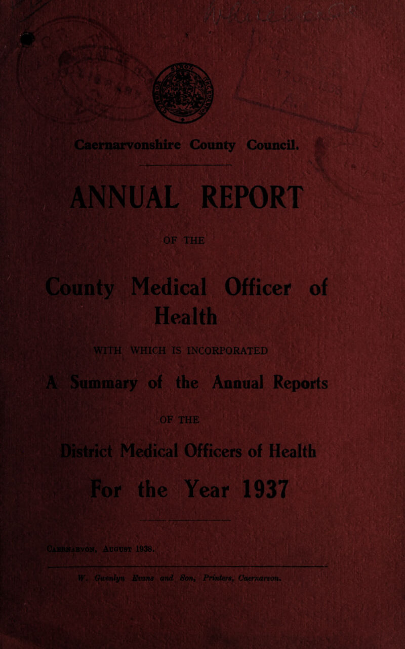 Caeimarvo&shire County’^,Council^ ,: 0F THE Ipunty wWedicaU-Officer^ of' HealtK,  ir-.- WITH WHICH IS INCORPORATED :«'5; Summary- of, thel^nual Reports (?^0F THE, e-€Y“l937 Cabe^abvon, August* 1938;^]