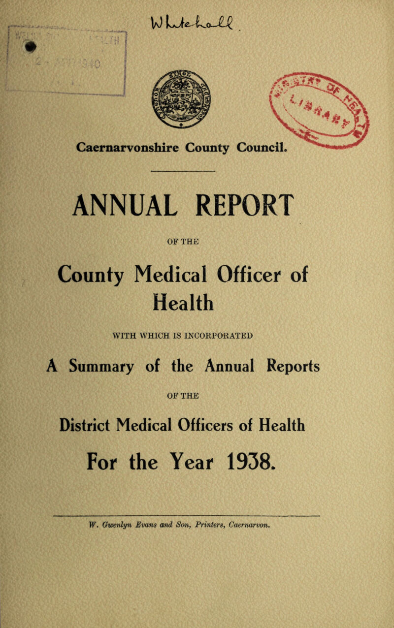 wu^Lo-^e Caernarvonshire County Council. ANNUAL REPORT OF THE County Medical Officer of Health WITH WHICH IS INCORPORATED A Summary of the Annual Reports OF THE District Medical Officers of Health For the Year 1938.