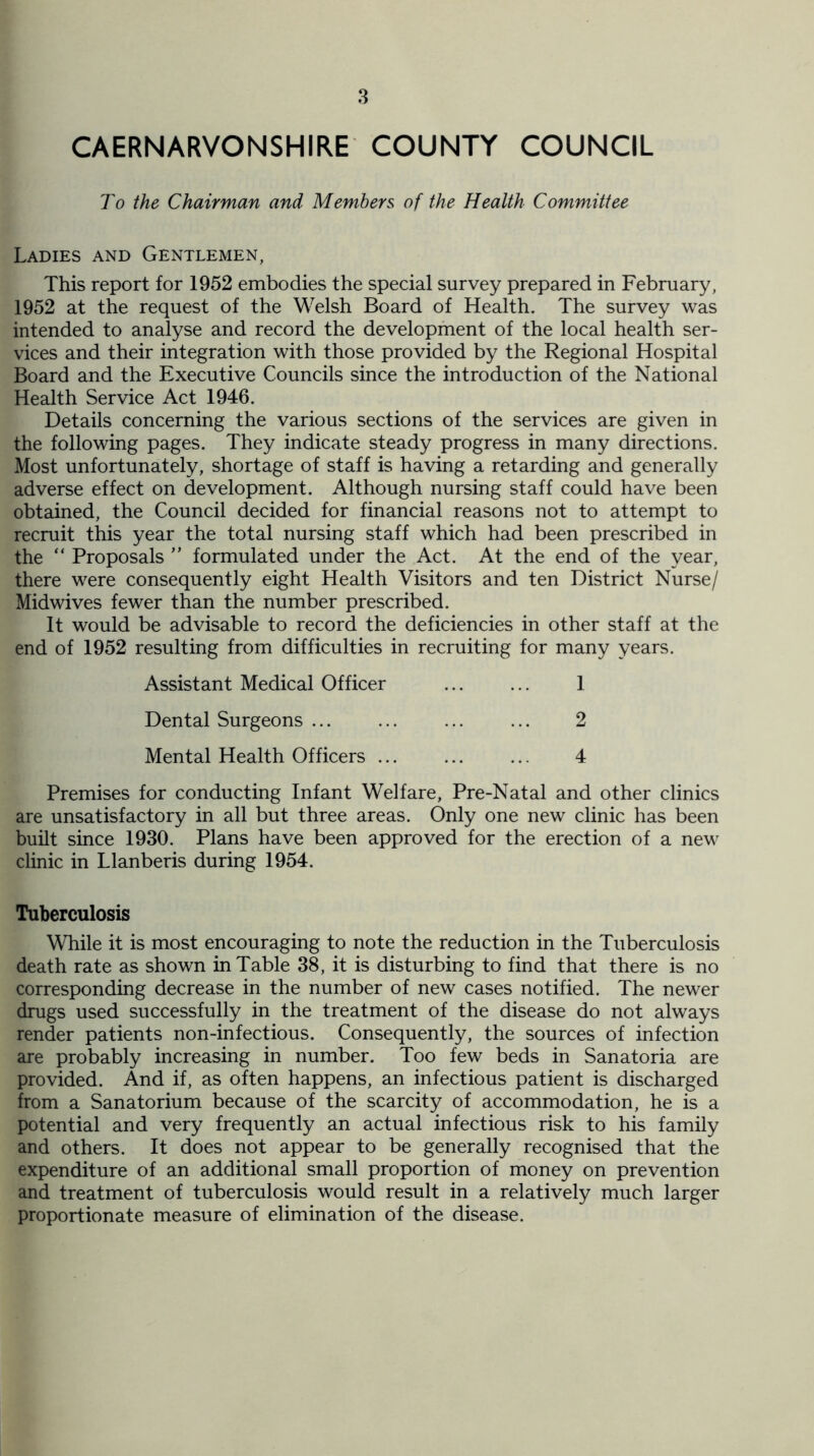 CAERNARVONSHIRE COUNTY COUNCIL To the Chairman and Members of the Health Committee Ladies and Gentlemen, This report for 1952 embodies the special survey prepared in February, 1952 at the request of the Welsh Board of Health. The survey was intended to analyse and record the development of the local health ser- vices and their integration with those provided by the Regional Hospital Board and the Executive Councils since the introduction of the National Health Service Act 1946, Details concerning the various sections of the services are given in the following pages. They indicate steady progress in many directions. Most unfortunately, shortage of staff is having a retarding and generally adverse effect on development. Although nursing staff could have been obtained, the Council decided for financial reasons not to attempt to recruit this year the total nursing staff which had been prescribed in the “ Proposals ” formulated under the Act. At the end of the year, there were consequently eight Health Visitors and ten District Nurse/ Midwives fewer than the number prescribed. It would be advisable to record the deficiencies in other staff at the end of 1952 resulting from difficulties in recruiting for many years. Assistant Medical Officer ... ... 1 Dental Surgeons ... ... ... ... 2 Mental Health Officers ... ... ... 4 Premises for conducting Infant Welfare, Pre-Natal and other clinics are unsatisfactory in all but three areas. Only one new clinic has been built since 1930. Plans have been approved for the erection of a new clinic in Llanberis during 1954. Tuberculosis While it is most encouraging to note the reduction in the Tuberculosis death rate as shown in Table 38, it is disturbing to find that there is no corresponding decrease in the number of new cases notified. The newer drugs used successfully in the treatment of the disease do not always render patients non-infectious. Consequently, the sources of infection are probably increasing in number. Too few beds in Sanatoria are provided. And if, as often happens, an infectious patient is discharged from a Sanatorium because of the scarcity of accommodation, he is a potential and very frequently an actual infectious risk to his family and others. It does not appear to be generally recognised that the expenditure of an additional small proportion of money on prevention and treatment of tuberculosis would result in a relatively much larger proportionate measure of elimination of the disease.