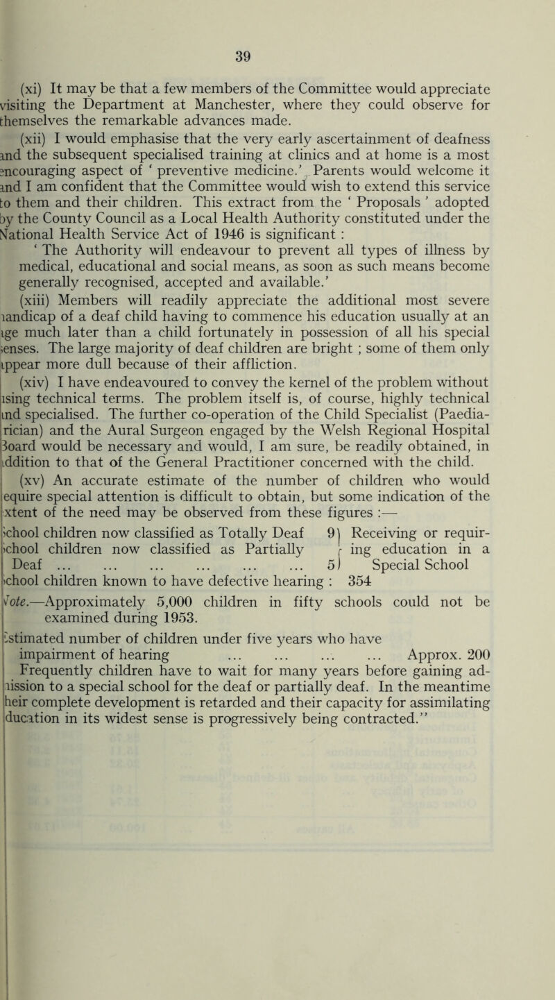 (xi) It may be that a few members of the Committee would appreciate visiting the Department at Manchester, where they could observe for themselves the remarkable advances made. (xii) I would emphasise that the very early ascertainment of deafness and the subsequent specialised training at clinics and at home is a most encouraging aspect of ‘ preventive medicine.’ Parents would welcome it md I am confident that the Committee would wish to extend this service to them and their children. This extract from the ‘ Proposals ’ adopted by the County Council as a Local Health Authority constituted under the National Health Service Act of 1946 is significant : ‘ The Authority will endeavour to prevent all types of illness by medical, educational and social means, as soon as such means become generally recognised, accepted and available.’ (xiii) Members will readily appreciate the additional most severe landicap of a deaf child having to commence his education usually at an ige much later than a child fortunately in possession of all his special ;enses. The large majority of deaf children are bright ; some of them only ippear more dull because of their affliction. (xiv) I have endeavoured to convey the kernel of the problem without tising technical terms. The problem itself is, of course, highly technical md specialised. The further co-operation of the Child Specialist (Paedia- trician) and the Aural Surgeon engaged by the Welsh Regional Hospital Board would be necessary and would, I am sure, be readily obtained, in tddition to that of the General Practitioner concerned with the child. (xv) An accurate estimate of the number of children who would iequire special attention is difficult to obtain, but some indication of the [xtent of the need may be observed from these figures :— i>chool children now classified as Totally Deaf 9j Receiving or requir- fchool children now classified as Partially [ ing education in a j Deaf ... ... ... ... ... ... 5) Special School !>chool children known to have defective hearing : 354 j\Tote.—Approximately 5,000 children in fifty schools could not be examined during 1953. Estimated number of children under five years who have impairment of hearing Approx. 200 Frequently children have to wait for many years before gaining ad- mission to a special school for the deaf or partially deaf. In the meantime heir complete development is retarded and their capacity for assimilating ducation in its widest sense is progressively being contracted.”