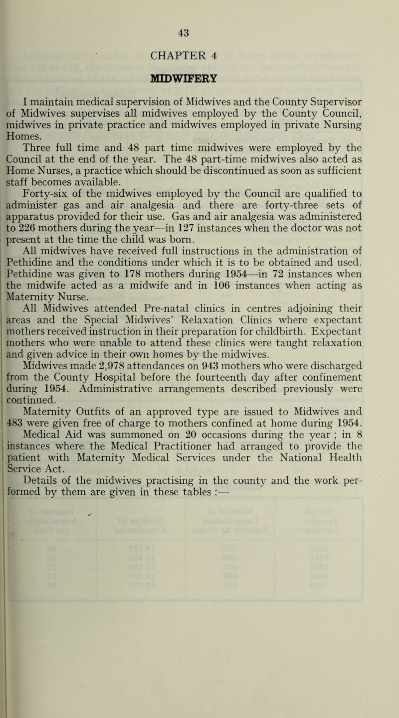 CHAPTER 4 MIDWIFERY I maintain medical supervision of Midwives and the County Supervisor of Midwives supervises all midwives employed by the County Council, midwives in private practice and midwives employed in private Nursing Homes. Three full time and 48 part time midwives were employed by the Council at the end of the year. The 48 part-time midwives also acted as Home Nurses, a practice which should be discontinued as soon as sufficient staff becomes available. Forty-six of the midwives employed by the Council are qualified to administer gas and air analgesia and there are forty-three sets of apparatus provided for their use. Gas and air analgesia was administered to 226 mothers during the year—in 127 instances when the doctor was not present at the time the child was bom. All midwives have received full instructions in the administration of Pethidine and the conditions under which it is to be obtained and used. Pethidine was given to 178 mothers during 1954—in 72 instances when the midwife acted as a midwife and in 106 instances when acting as Maternity Nurse. All Midwives attended Pre-natal clinics in centres adjoining their I areas and the Special Midwives’ Relaxation Clinics where expectant ’ mothers received instruction in their preparation for childbirth. Expectant mothers who were unable to attend these clinics were taught relaxation i and given advice in their own homes by the midwives. Midwives made 2,978 attendances on 943 mothers who were discharged from the County Hospital before the fourteenth day after confinement during 1954. Administrative arrangements described previously were ! continued. Maternity Outfits of an approved type are issued to Midwives and 483 were given free of charge to mothers confined at home during 1954. Medical Aid was summoned on 20 occasions during the year ; in 8 I instances where the Medical Practitioner had arranged to provide the ! patient with Maternity Medical Services under the National Health Service Act. Details of the midwives practising in the county and the work per- formed by them are given in these tables :—