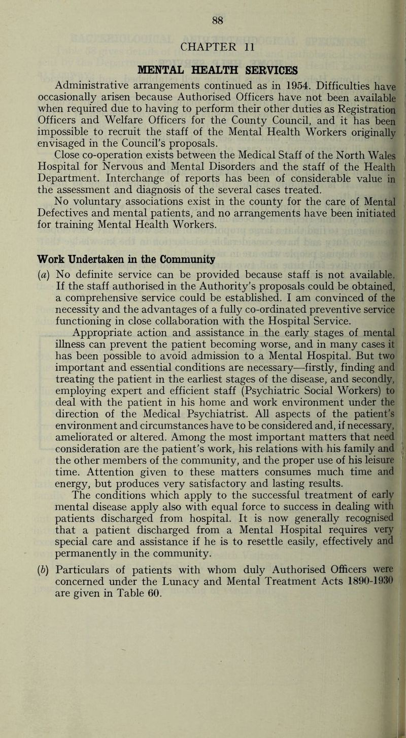 CHAPTER 11 MENTAL HEALTH SERVICES Administrative arrangements continued as in 1954. Difficulties have occasionally arisen because Authorised Officers have not been available when required due to having to perform their other duties as Registration Officers and Welfare Officers for the County Council, and it has been impossible to recruit the staff of the Mental Health Workers originally envisaged in the Council's proposals. Close co-operation exists between the Medical Staff of the North Wales Hospital for Nervous and Mental Disorders and the staff of the Health Department. Interchange of reports has been of considerable value in the assessment and diagnosis of the several cases treated. No voluntary associations exist in the county for the care of Mental Defectives and mental patients, and no arrangements have been initiated for training Mental Health Workers. Work Undertaken in the Community (a) No definite service can be provided because staff is not available. If the staff authorised in the Authority's proposals could be obtained, a comprehensive service could be established. I am convinced of the necessity and the advantages of a fully co-ordinated preventive service functioning in close collaboration with the Hospital Service. Appropriate action and assistance in the early stages of mental illness can prevent the patient becoming worse, and in many cases it has been possible to avoid admission to a Mental Hospital. But two important and essential conditions are necessary—firstly, finding and treating the patient in the earliest stages of the disease, and secondly, employing expert and efficient staff (Psychiatric Social Workers) to deal with the patient in his home and work environment under the direction of the Medical Psychiatrist. All aspects of the patient’s environment and circumstances have to be considered and, if necessary, ameliorated or altered. Among the most important matters that need consideration are the patient’s work, his relations with his family and the other members of the community, and the proper use of his leisure time. Attention given to these matters consumes much time and energy, but produces very satisfactory and lasting results. The conditions which apply to the successful treatment of early mental disease apply also with equal force to success in dealing with patients discharged from hospital. It is now generally recognised that a patient discharged from a Mental Hospital requires very special care and assistance if he is to resettle easily, effectively and permanently in the community. (&) Particulars of patients with whom duly Authorised Officers were concerned under the Lunacy and Mental Treatment Acts 1890-1930 are given in Table 60.