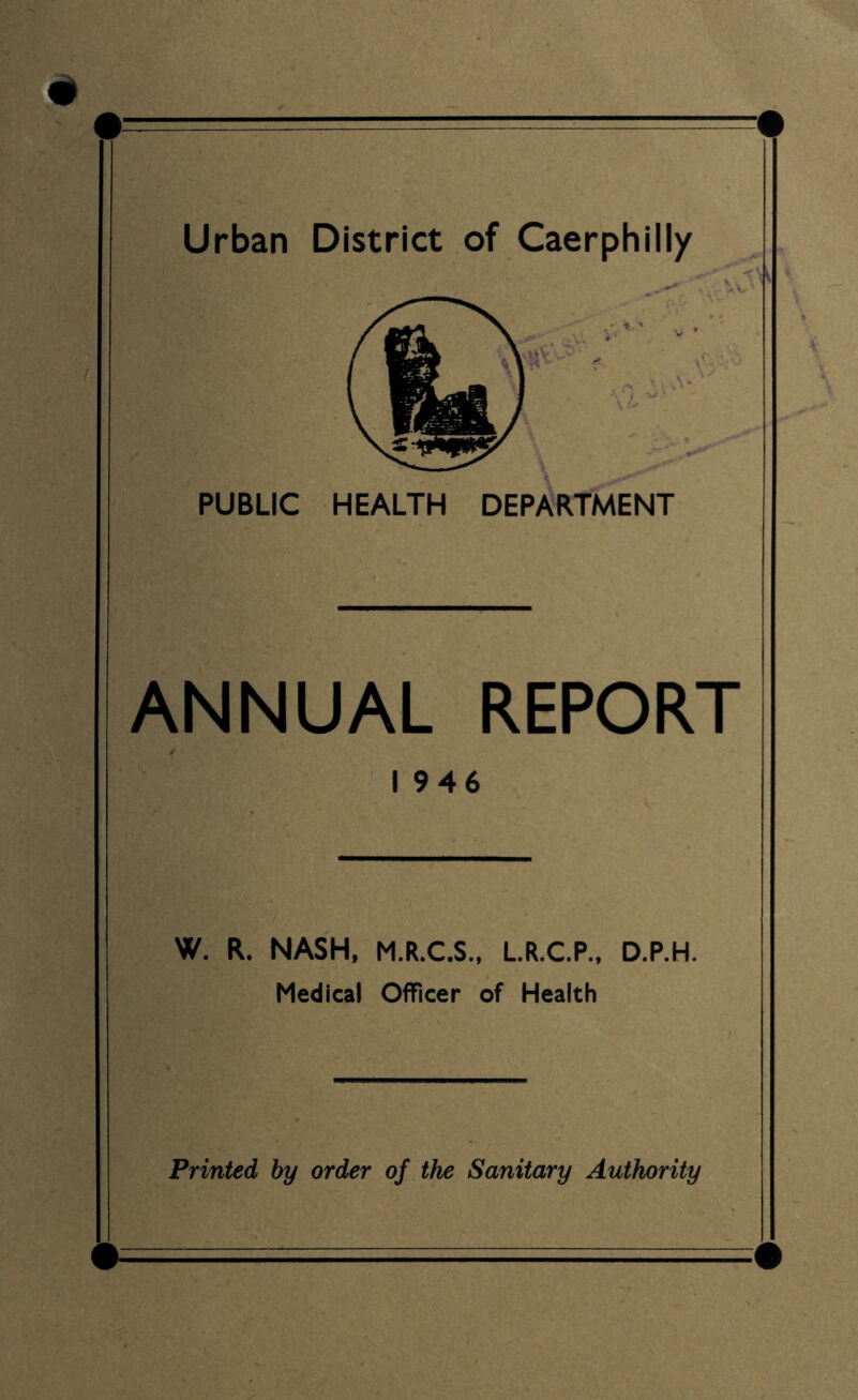 'V^^ V ’ PUBLIC HEALTH DEPARTMENT ANNUAL REPORT / 1946 W, R. NASH, M.R.C.S., L.R.C.P., D.P.H. Medical Officer of Health Printed by order of the Sanitary Authority