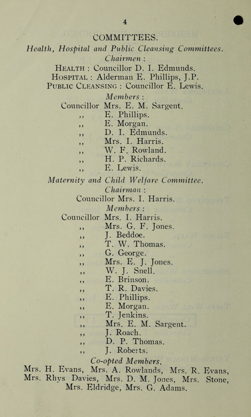 COMMITTEES. Health, Hospital and Public Cleansing Committees. Chairmen : Health : Councillor D. I. Edmunds. Hospital : Alderman E. Phillips, J.P. Public Cleansing : Councillor E. Lewis. Members : Councillor Mrs. E. M. Sargent. ,, E. Phillips. ,, E. Morgan. ,, D. I. Edmunds. ,, Mrs. I. Harris. ,, W. F. Rowland. ,, H. P. Richards. ,, E. Lewis. Maternity and Child Welfare Committee. Chairman : Councillor Mrs. 1. Harris. Members : Councillor Mrs. 1. Harris. ,, Mrs. G. F. Jones. ,, J. Beddoe. ,, T. W. Thomas. ,, G. George. ,, Mrs. E. J. Jones. ,, W. J. Snell. ,, E. Brinson. ,, T. R. Davies. ,, E. Phillips. ,, E. Morgan. ,, T. Jenkins. ,, Mrs. E. M. Sargent. ,, J. Roach. ,, D. P. Thomas. ,, J. Roberts. Co-opted Members. Mrs. H. Evans, Mrs. A. Rowlands, Mrs. R. Evans, Mrs. Rhys Davies, Mrs. D. M. Jones, Mrs. Stone, Mrs. Eldridge, Mrs. G. Adams.