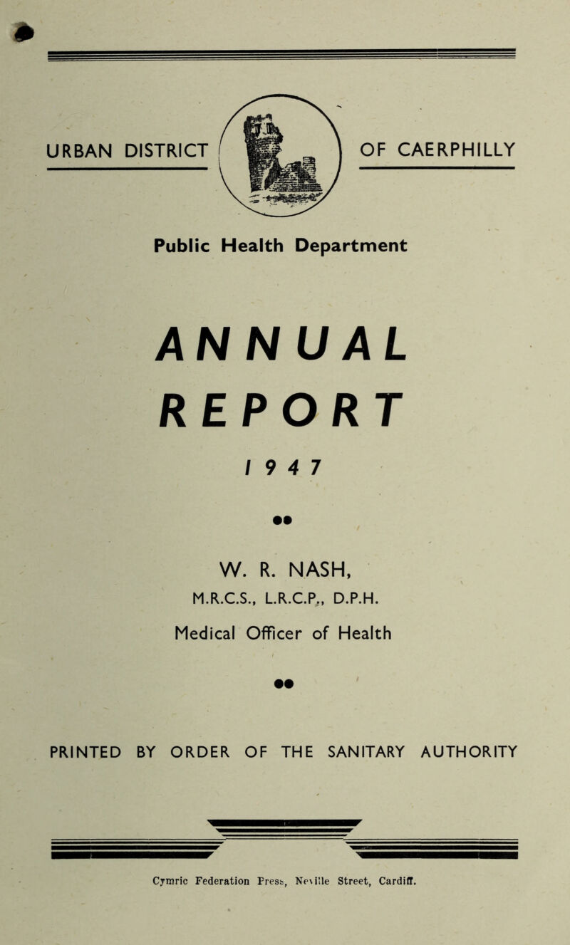 m Public Health Department ANNUAL REPORT 19 4 7 •• W. R. NASH, M.R.C.S., L.R.C.P., D.P.H. Medical Officer of Health PRINTED BY ORDER OF THE SANITARY AUTHORITY Cymric Federation Fresh, Ne\i'le Street, Cardiff.