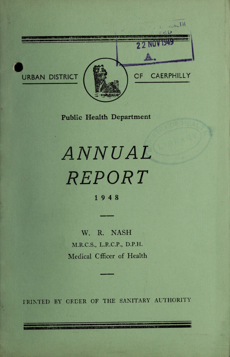 hJ'tt Public Health Department ANNUAL REPORT 19 4 8 W. R. NASH M.R.C.S., L.R.C.P., D.P.H. Medical Officer of Health PRINTED BY ORDER OF THE SANITARY AUTHORITY