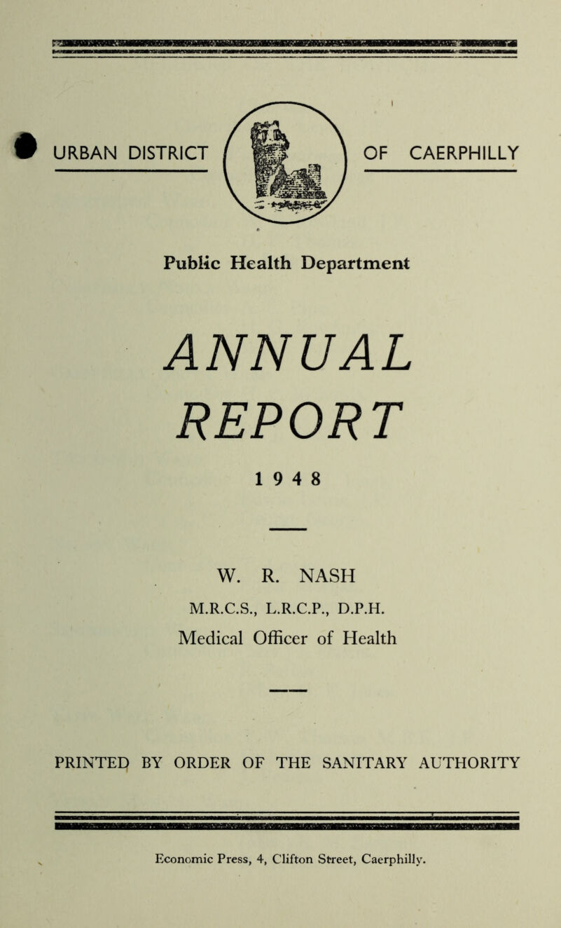 Public Health Department ANNUAL REPORT 19 4 8 W. R. NASH M.R.C.S., L.R.C.P., D.P.H. Medical Officer of Health PRINTED BY ORDER OF THE SANITARY AUTHORITY SOM Economic Press, 4, Clifton Street, Caerphilly.