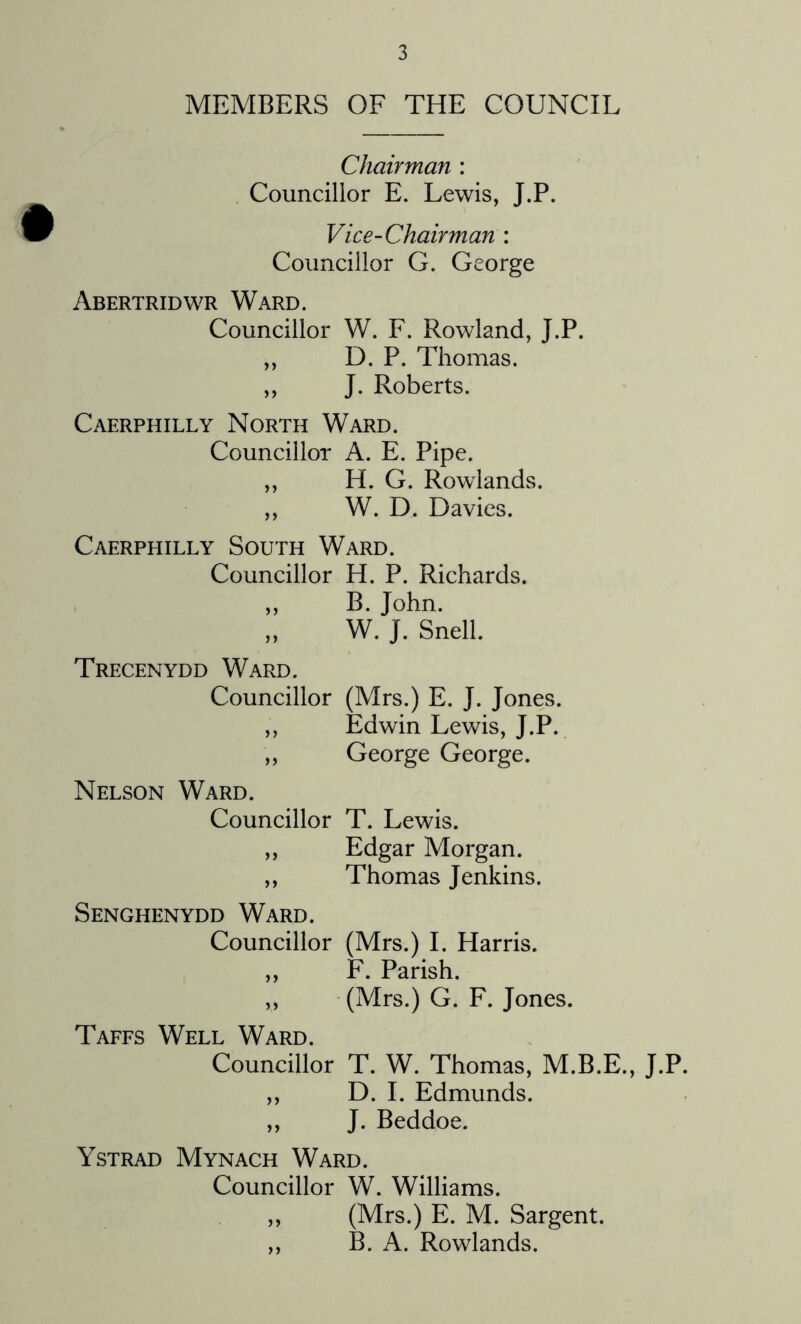 MEMBERS OF THE COUNCIL Chairman : Councillor E. Lewis, J.P. Vice-Chairman : Councillor G. George Abertridwr Ward. Councillor W. F. Rowland, J.P. ,, D. P. Thomas. ,, J. Roberts. Caerphilly North Ward. Councillor A. E. Pipe. ,, H. G. Rowlands. ,, W. D. Davies. Caerphilly South Ward. Councillor H. P. Richards. ,, B. John. „ W. J. Snell. Trecenydd Ward. Councillor (Mrs.) E. J. Jones. ,, Edwin Lewis, J.P. ,, George George. Nelson Ward. Councillor T. Lewis. ,, Edgar Morgan. ,, Thomas Jenkins. Senghenydd Ward. Councillor (Mrs.) I. Harris. ,, F. Parish. „ (Mrs.) G. F. Jones. Taffs Well Ward. Councillor T. W. Thomas, M.B.E., J.P. ,, D. I. Edmunds. ,, J. Beddoe. Ystrad Mynach Ward. Councillor W. Williams. ,, (Mrs.) E. M. Sargent. ,, B. A. Rowlands.