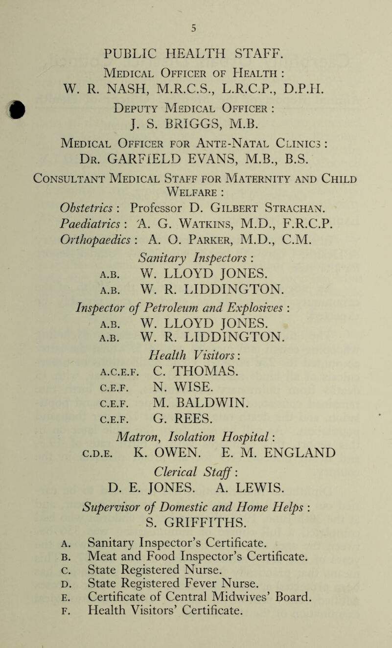 Medical Officer of Health : W. R. NASH, M.R.C.S., L.R.C.P., D.PTI. Deputy Medical Officer : J. S. BRIGGS, M.B. Medical Officer for Ante-Natal Clinics : Dr. GARFIELD EVANS, M.B., B.S. Consultant Medical Staff for Maternity and Child Welfare : Obstetrics : Professor D. Gilbert Strachan. Paediatrics : A. G. Watkins, M.D., F.R.C.P. Grthopaedics : A. O. Parker, M.D., C.M. Sanitary Inspectors : a.b. W. LLOYD JONES. a.b. W. R. LIDDINGTON. Inspector of Petroleum and Explosives : a.b. W. LLOYD JONES. a.b. W. R. LIDDINGTON. Plealth Visitors: a.c.e.f. C. THOMAS. c.e.f. N. WISE. c.e.f. M. BALDWIN. c.e.f. G. REES. Matron, Isolation Hospital: c.d.e. K. OWEN. E. M. ENGLAND Clerical Staff: D. E. JONES. A. LEWIS. Supervisor of Domestic and Home Helps : S. GRIFFITHS. a. Sanitary Inspector’s Certificate. b. Meat and Food Inspector’s Certificate. c. State Registered Nurse. D. State Registered Fever Nurse. e. Certificate of Central Midwives’ Board. f. Health Visitors’ Certificate.