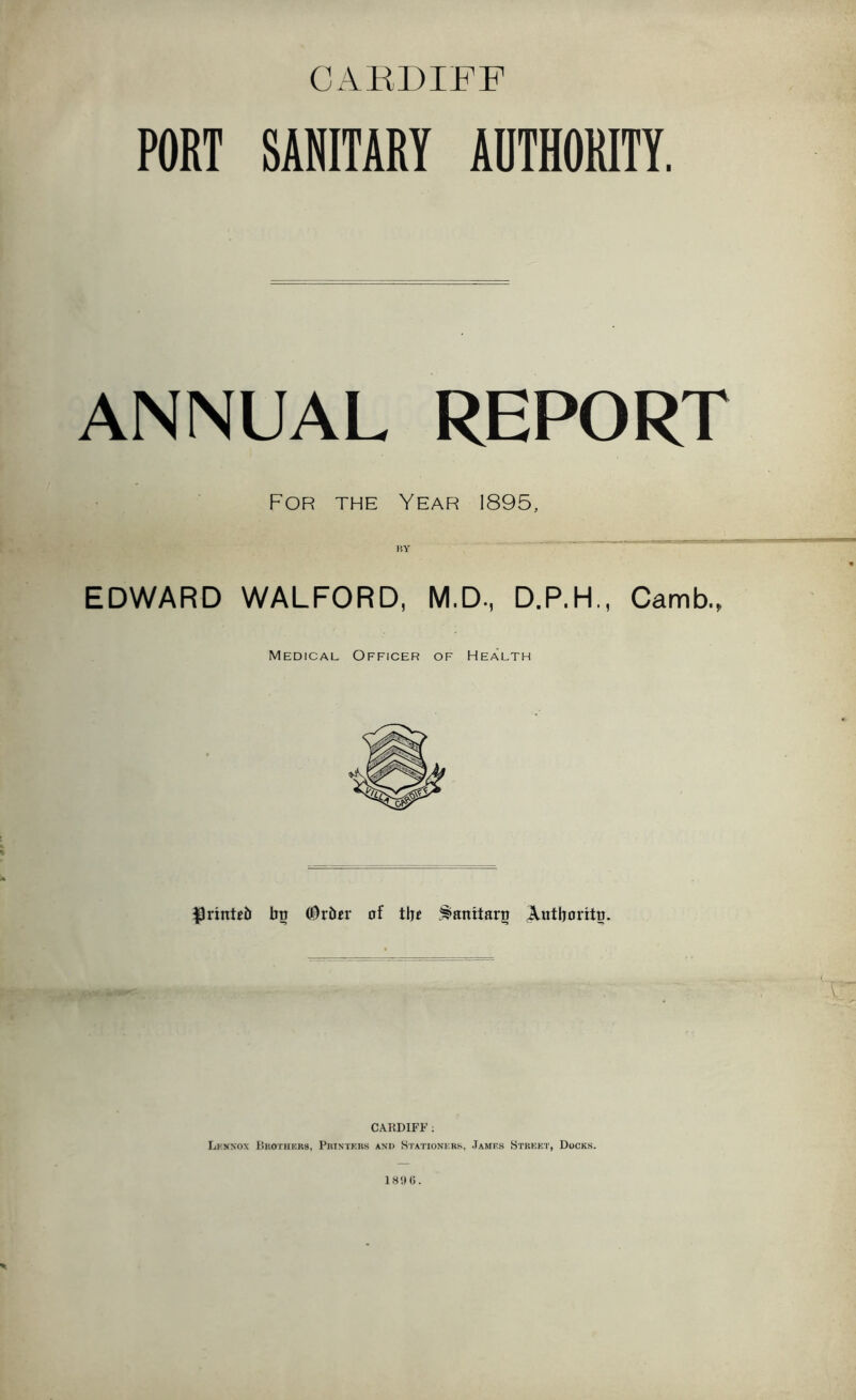 CAKDIFF PORT SANITARY AUTHORITY. ANNUAL REPORT For the Year 1895, EDWARD WALFORD, M.D., D.P.H., Camb., Medical Officer of Health ^rinUb btt of tljc .^anitaro ^utljoritn. CARDIFF ; LkNXOX DkOTHKKS, PltlSTKKS AND St.ATIONURS, JaMF.S STREET, DoCKS. 189(5.