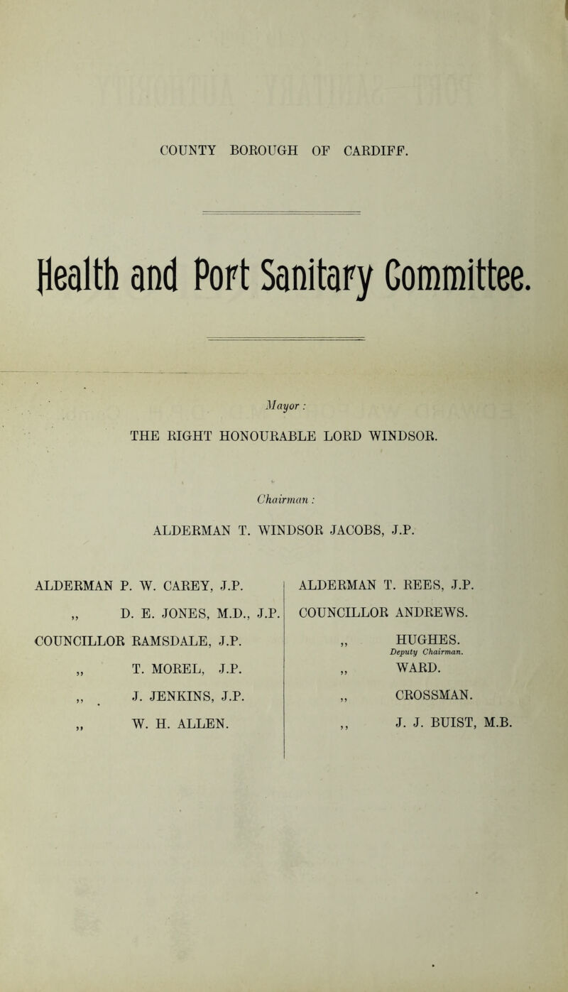 COUNTY BOROUGH OF CARDIFF. Health and Port Sanitary Committee. Mayor: THE RIGHT HONOURABLE LORD WINDSOR. Chairman : ALDERMAN T. WINDSOR JACOBS, J.P. ALDERMAN P. W. CAREY, J.P. „ D. E. JONES, M.D., J.P. COUNCILLOR RAMSDALE, J.P. „ T. MOREL, J.P. „ J. JENKINS, J.P. „ W. H. ALLEN. ALDERMAN T. REES, J.P. COUNCILLOR ANDREWS. „ HUGHES. Deputy Chairman. „ WARD. „ CROSSMAN. ,, J. J. BUIST, M.B.