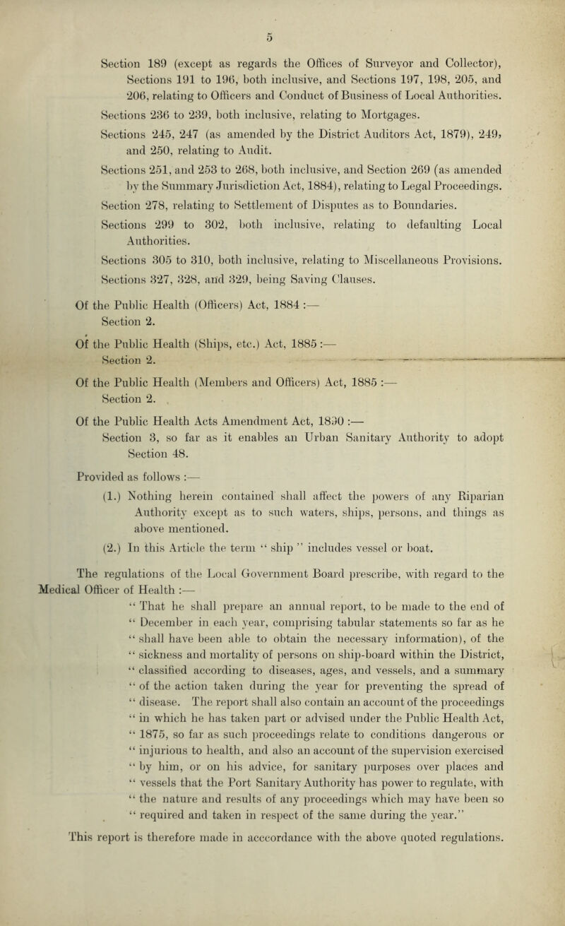 Section 189 (except as regards the Offices of Surveyor and Collector), Sections 191 to 190, both inclusive, and Sections 197, 198, 205, and 200, relating to Officers and Conduct of Business of Local Authorities. Sections 230 to 239, both inclusive, relating to Mortgages. Sections 245, 247 (as amended by the District Auditors Act, 1879), 249? and 250, relating to Audit. Sections 251, and 253 to 208, both inclusive, and Section 209 (as amended by the Summary Jurisdiction Act, 1884), relating to Legal Proceedings. Section 278, relating to Settlement of Disputes as to Boundaries. Sections 299 to 302, both inclusive, relating to defaulting Local Authorities. Sections 305 to 310, both inclusive, relating to Miscellaneous Provisions. Sections 327, 328, and 329, being Saving Clauses. Of the Public Health (Officers) Act, 1884 :— Section 2. Of the Public Health (Ships, etc.) Act, 1885 :— Section 2. ^ ^ — Of the Public Health (Members and Officers) Act, 1885 :— Section 2. Of the Public Health Acts Amendment Act, 1890 :— Section 3, so far as it enables an Urban Sanitary Authority to adopt Section 48. Provided as follows :— (1.) Nothing herein contained shall affect the powers of any Biparian Authority except as to such waters, ships, persons, and things as above mentioned. (2.) In this Article the term “ ship ” includes vessel or boat. The regulations of the Local Government Board })rescribe, with regard to the Medical Officer of Health — “ That he shall prepare an annual report, to be made to the end of “ December in each year, comprising tabular statements so far as he “ shall have been able to obtain the necessary information), of the “ sickness and mortality of persons on ship-board within the District, “ classified according to diseases, ages, and vessels, and a summary “ of the action taken during the year for preventing the spread of “ disease. The report shall also contain an account of the proceedings “ in which he has taken part or advised under the Public Health Act, “ 1875, so far as such proceedings relate to conditions dangerous or “ injurious to health, and also an account of the supervision exercised “ by him, or on his advice, for sanitary purposes over places and “ vessels that the Port Sanitary Authority has power to regulate, with “ the nature and results of any proceedings which may have been so “ required and taken in respect of the same during the year.” This report is therefore made in acccordance with the above quoted regulations.