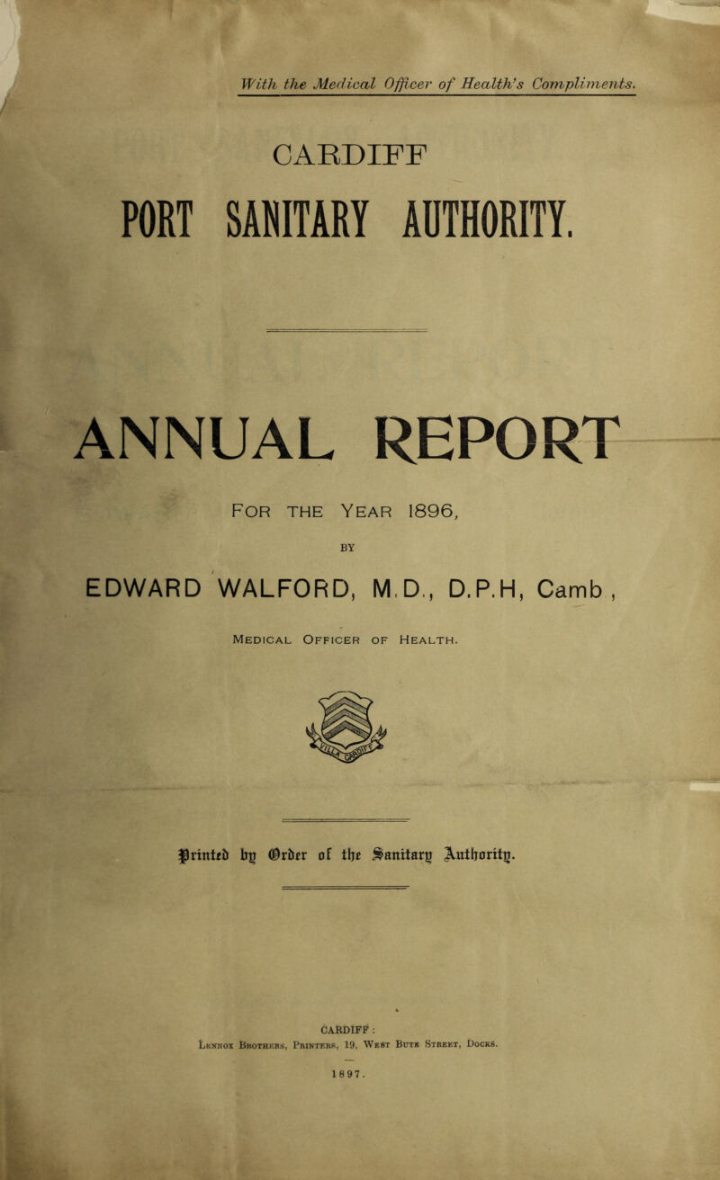 With the Medical Officer of Health’s Compliments. CARDIFF PORT SANITARY AOTHORITY. ANNUAL REPORT For the Year 1896, BY EDWARD WALFORD, M.D., D.P.H, Camb , Medical Officer of Health. f)rintt5 bg #rber of tbc Sanitary ^utboritg. CARDIFF: Lennox Brothers, Printers, 19, West Bute Street, Docks.