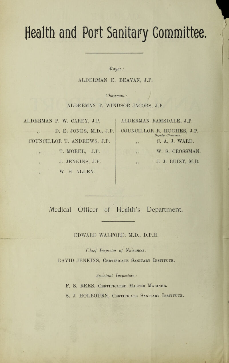 Health and Port Sanitary Committee. Mayor: ALDERMAN E. BEAVAN, J.P. Chairman: ALDERMAN T. WINDSOR JACOBS, J.P. ALDERMAN P. W. CAREY, J.P. ,, D. E. JONES, M.D., J.P. COUNCILLOR T. ANDREWS, J.P. „ T. MOREL, J.P. „ J. JENKINS, J.P. ALDERMAN RAMSDALE, J.P. COUNCILLOR R. HUGHES, J.P. Deputy Chairman. „ C. A. J. WARD. „ W. S. CROSSMAN. „ J. J. BUI ST, M.B. W. H. ALLEN. Medical Officer of Health’s Department. EDWARD WALFORD, M.D., D.P.H. Chief Inspector of Nuisances : DAVID JENKINS, Certificate Sanitary Institute. Assistant Inspectors : F. S. REES, Certificated Master Mariner. S. J. HOLBOURN, Certificate Sanitary Institute.