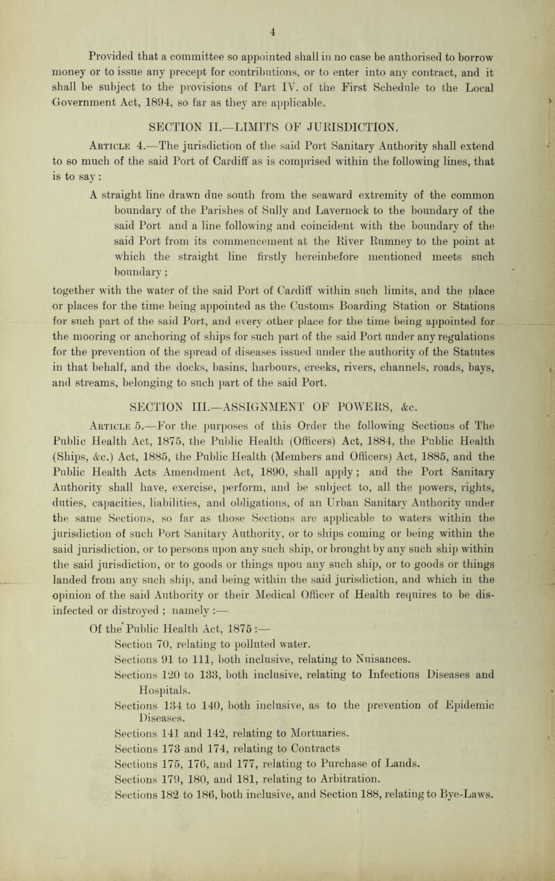 Provided that a committee so appointed shall in no case be authorised to borrow money or to issue any precept for contributions, or to enter into any contract, and it shall be subject to the provisions of Part IV. of the First Schedule to the Local Government Act, 1894, so far as they are applicable. SECTION II.—LIMITS OF JURISDICTION. Article 4.—The jurisdiction of the said Port Sanitary Authority shall extend to so much of the said Port of Cardiff as is comprised within the following lines, that is to say: A straight line drawn due south from the seaward extremity of the common boundary of the Parishes of Sully and Lavernock to the boundary of the said Port and a line following and coincident with the boundary of the said Port from its commencement at the River Rumney to the point at which the straight line firstly hereinbefore mentioned meets such boundary; together with the water of the said Port of Cardiff within such limits, and the place or places for the time being appointed as the Customs Boarding Station or Stations for such part of the said Port, and every other place for the time being appointed for the mooring or anchoring of ships for such part of the said Port under any regulations for the prevention of the spread of diseases issued under the authority of the Statutes in that behalf, and the docks, basins, harbours, creeks, rivers, channels, roads, hays, and streams, belonging to such part of the said Port. SECTION III.—ASSIGNMENT OF POWERS, &c. Article 5.—For the purposes of this Order the following Sections of The Public Health Act, 1875, the Public Health (Officers) Act, 1884, the Public Health (Ships, &c.) Act, 1885, the Public Health (Members and Officers) Act, 1885, and the Public Health Acts Amendment Act, 1890, shall apply; and the Port Sanitary Authority shall have, exercise, perform, and be subject to, all the powers, rights, duties, capacities, liabilities, and obligations, of an Urban Sanitary Authority under the same Sections, so far as those Sections are applicable to waters within the jurisdiction of such Port Sanitary Authority, or to ships coming or being within the said jurisdiction, or to persons upon any such ship, or brought by any such ship within the said jurisdiction, or to goods or things upon any such ship, or to goods or things landed from any such ship, and being within the said jurisdiction, and which in the opinion of the said Authority or their Medical Officer of Health requires to be dis- infected or distroyed ; namely :— Of the Public Health Act, 1875 :— Section 70, relating to polluted water. Sections 91 to 111, both inclusive, relating to Nuisances. Sections 120 to 138, both inclusive, relating to Infectious Diseases and Hospitals. Sections 134 to 140, both inclusive, as to the prevention of Epidemic Diseases. Sections 141 and 142, relating to Mortuaries. Sections 173 and 174, relating to Contracts Sections 175, 176, and 177, relating to Purchase of Lands. Sections 179, 180, and 181, relating to Arbitration. Sections 182 to 186, both inclusive, and Section 188, relating to Bye-Laws.