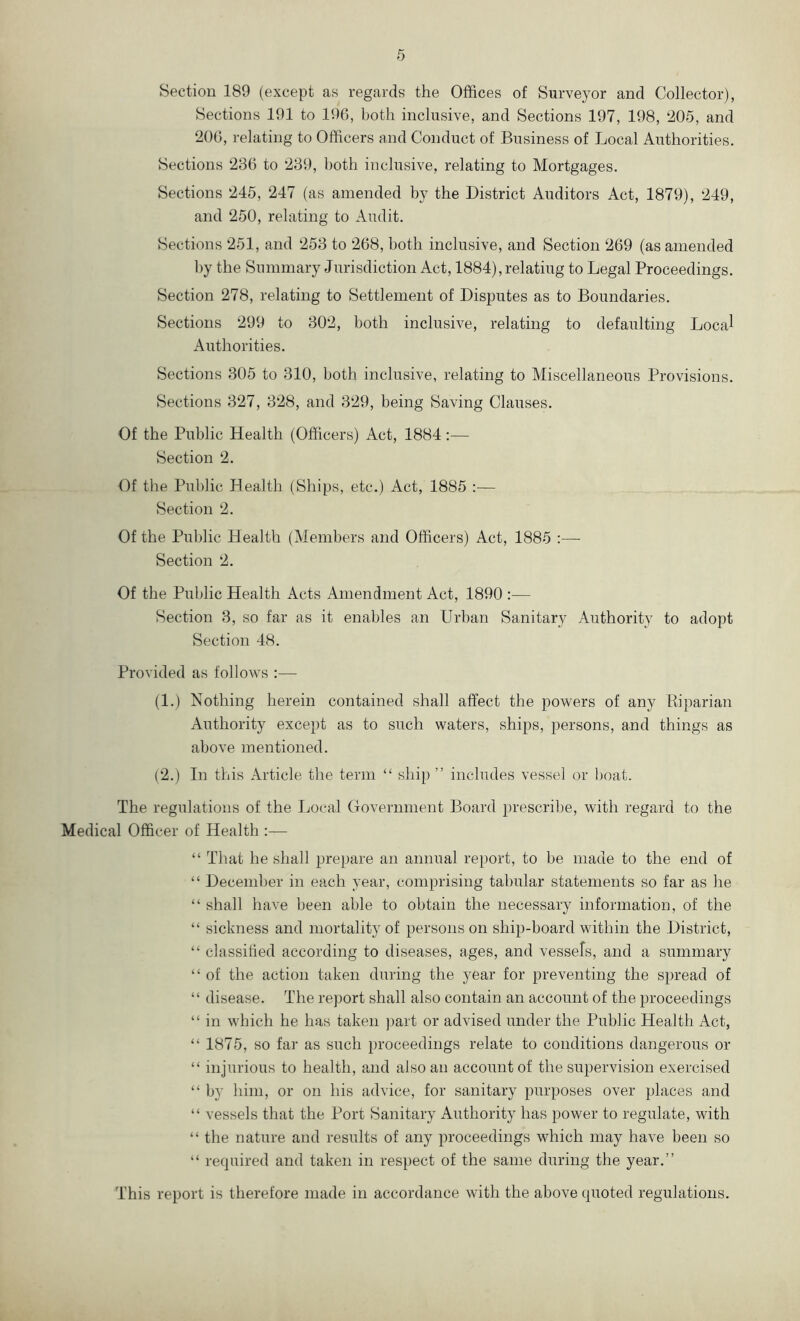 Section 189 (except as regards the Offices of Surveyor and Collector), Sections 191 to 196, both inclusive, and Sections 197, 198, 205, and 206, relating to Officers and Conduct of Business of Local Authorities. Sections 236 to 239, both inclusive, relating to Mortgages. Sections 245, 247 (as amended by the District Auditors Act, 1879), 249, and 250, relating to Audit. Sections 251, and 253 to 268, both inclusive, and Section 269 (as amended by the Summary Jurisdiction Act, 1884),relating to Legal Proceedings. Section 278, relating to Settlement of Disputes as to Boundaries. Sections 299 to 302, both inclusive, relating to defaulting Local Authorities. Sections 305 to 310, both inclusive, relating to Miscellaneous Provisions. Sections 327, 328, and 329, being Saving Clauses. Of the Public Health (Officers) Act, 1884:— Section 2. Of the Public Health (Ships, etc.) Act, 1885 :— Section 2. Of the Public Health (Members and Officers) Act, 1885 :— Section 2. Of the Public Health Acts Amendment Act, 1890 :— Section 3, so far as it enables an Urban Sanitary Authority to adopt Section 48. Provided as follows :— (1.) Nothing herein contained shall affect the powers of any Riparian Authority except as to such waters, ships, persons, and things as above mentioned. (2.) In this Article the term “ ship ” includes vessel or boat. The regulations of the Local Government Board prescribe, with regard to the Medical Officer of Health :— “ That he shall prepare an annual report, to be made to the end of “ December in each year, comprising tabular statements so far as he “ shall have been able to obtain the necessary information, of the “ sickness and mortality of persons on ship-board within the District, “ classified according to diseases, ages, and vessels, and a summary “ of the action taken during the year for preventing the spread of “ disease. The report shall also contain an account of the proceedings “ in which he has taken part or advised under the Public Health Act, “ 1875, so far as such proceedings relate to conditions dangerous or “ injurious to health, and also an account of the supervision exercised “ by him, or on his advice, for sanitary purposes over places and “ vessels that the Port Sanitary Authority has power to regulate, with “ the nature and results of any proceedings which may have been so “ required and taken in respect of the same during the year.” This report is therefore made in accordance with the above quoted regulations.