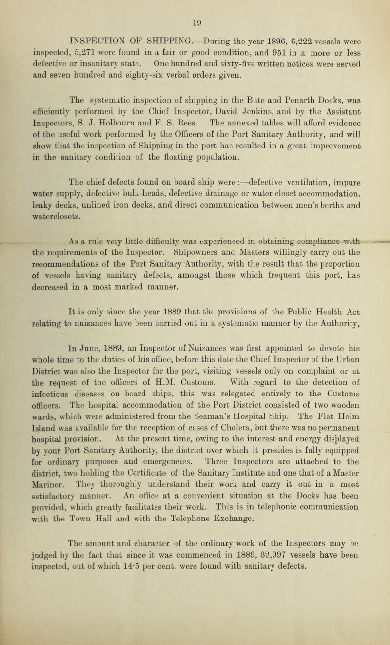 INSPECTION OF SHIPPING.—During the year 1896, 6,222 vessels were inspected, 5,271 were found in a fair or good condition, and 951 in a more or less defective or insanitary state. One hundred and sixty-five written notices were served and seven hundred and eighty-six verbal orders given. The systematic inspection of shipping in the Bute and Penarth Docks, was efficiently performed by the Chief Inspector, David Jenkins, and by the Assistant Inspectors, S. J. Holbourn and F. S. Bees. The annexed tables will afford evidence of the useful work performed by the Officers of the Port Sanitary Authority, and will show that the inspection of Shipping in the port has resulted in a great improvement in the sanitary condition of the floating population. The chief defects found on board ship were:—defective ventilation, impure water supply, defective bulk-heads, defective drainage or water closet accommodation, leaky decks, unlined iron decks, and direct communication between men’s berths and waterclosets. As a rule very little difficulty was experienced in obtaining compliance witffi- the requirements of the Inspector. Shipowners and Masters willingly carry out the recommendations of the Port Sanitary Authority, with the result that the proportion of vessels having sanitary defects, amongst those which frequent this port, has decreased in a most marked manner. It is only since the year 1889 that the provisions of the Public Health Act relating to nuisances have been carried out in a systematic manner by the Authority, In June, 1889, an Inspector of Nuisances was first appointed to devote his whole time to the duties of his office, before this date the Chief Inspector of the Urban District was also the Inspector for the port, visiting vessels only on complaint or at the request of the officers of H.M. Customs. With regard to the detection of infectious diseases on board ships, this was relegated entirely to the Customs officers. The hospital accommodation of the Port District consisted of two wooden wards, which were administered from the Seaman’s Hospital Ship. The Flat Holm Island was available for the reception of cases of Cholera, but there was no permanent hospital provision. At the present time, owing to the interest and energy displayed by your Port Sanitary Authority, the district over which it presides is fully equipped for ordinary purposes and emergencies. Three Inspectors are attached to the district, two holding the Certificate of the Sanitary Institute and one that of a Master Mariner. They thoroughly understand their work and carry it out in a most satisfactory manner. An office at a convenient situation at the Docks has been provided, which greatly facilitates their work. This is in telephonic communication with the Town Hall and with the Telephone Exchange. The amount and character of the ordinary work of the Inspectors may be judged by the fact that since it was commenced in 1889, 32,997 vessels have been inspected, out of which 14-5 per cent, were found with sanitary defects.
