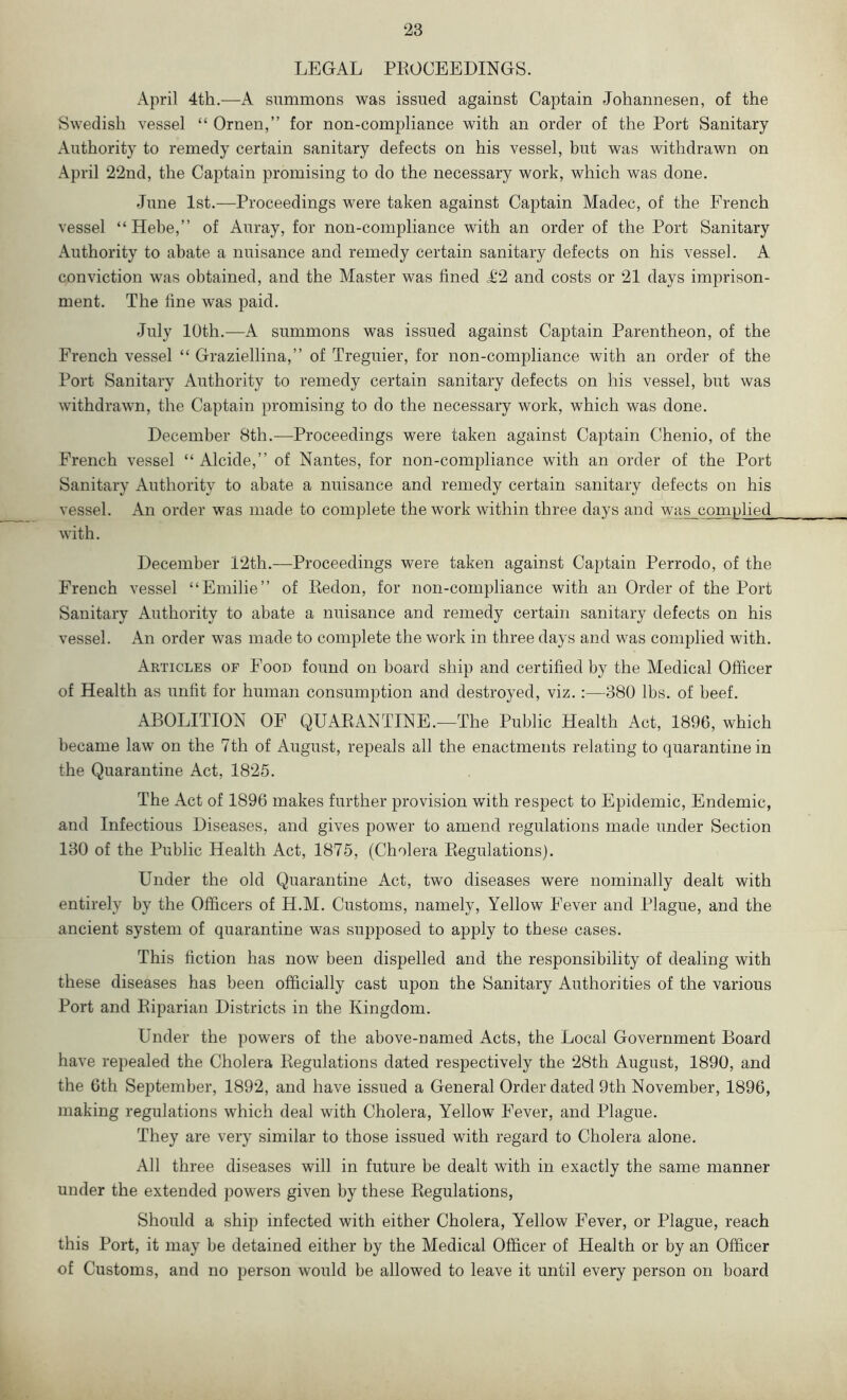 LEGAL PROCEEDINGS. April 4th.—A summons was issued against Captain Johannesen, of the Swedish vessel “ Ornen,” for non-compliance with an order of the Port Sanitary Authority to remedy certain sanitary defects on his vessel, but was withdrawn on April 22nd, the Captain promising to do the necessary work, which was done. June 1st.—Proceedings were taken against Captain Madec, of the French vessel “Hebe,” of Auray, for non-compliance with an order of the Port Sanitary Authority to abate a nuisance and remedy certain sanitary defects on his vessel. A conviction was obtained, and the Master was fined T2 and costs or 21 days imprison- ment. The fine was paid. July 10th.—A summons was issued against Captain Parentheon, of the French vessel “ Graziellina,” of Treguier, for non-compliance with an order of the Port Sanitary Authority to remedy certain sanitary defects on his vessel, but was withdrawn, the Captain promising to do the necessary work, which was done. December 8th.—Proceedings were taken against Captain Chenio, of the French vessel “ Alcide,” of Nantes, for non-compliance with an order of the Port Sanitary Authority to abate a nuisance and remedy certain sanitary defects on his vessel. An order was made to complete the work within three days and was complied with. December 12th.—Proceedings were taken against Captain Perrodo, of the French vessel “ Emilie” of Redon, for non-compliance with an Order of the Port Sanitary Authority to abate a nuisance and remedy certain sanitary defects on his vessel. An order was made to complete the work in three days and was complied with. Articles of Food found on hoard ship and certified by the Medical Officer of Health as unfit for human consumption and destroyed, viz.:—380 lbs. of beef. ABOLITION OF QUARANTINE.—The Public Health Act, 1896, which became law on the 7th of August, repeals all the enactments relating to quarantine in the Quarantine Act, 1825. The Act of 1896 makes further provision with respect to Epidemic, Endemic, and Infectious Diseases, and gives power to amend regulations made under Section 130 of the Public Health Act, 1875, (Cholera Regulations). Under the old Quarantine Act, two diseases were nominally dealt with entirely by the Officers of H.M. Customs, namely, Yellow Fever and Plague, and the ancient system of quarantine was supposed to apply to these cases. This fiction has now been dispelled and the responsibility of dealing with these diseases has been officially cast upon the Sanitary Authorities of the various Port and Riparian Districts in the Kingdom. Under the powers of the above-named Acts, the Local Government Board have repealed the Cholera Regulations dated respectively the 28th August, 1890, and the 6th September, 1892, and have issued a General Order dated 9th November, 1896, making regulations which deal with Cholera, Yellow Fever, and Plague. They are very similar to those issued with regard to Cholera alone. All three diseases will in future be dealt with in exactly the same manner under the extended powers given by these Regulations, Should a ship infected with either Cholera, Yellow Fever, or Plague, reach this Port, it may be detained either by the Medical Officer of Health or by an Officer of Customs, and no person would be allowed to leave it until every person on board
