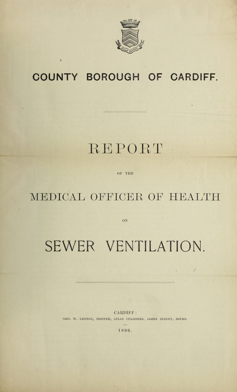 REPORT MEDICAL OFFICER OF HEALTH SEWER VENTILATION. CARDIFF: GEO. W. LENNOX, PRINTER, ATLAS CHAMBERS, JAMES STREET, DOCKS. 1896.