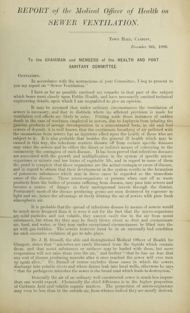 REPORT of the Medical Officer of Health on SE WEE YEN TIL A TION. Town Hall, Cardiff, December 8th, 1890. To the CHAIRMAN and MEMBERS of the HEALTH AND PORT SANITARY COMMITTEE. Gentlemen, In accordance with the instructions of your Committee, I beg to present to you my report on “ Sewer Ventilation.” I have as far as possible confined my remarks to that part of the subject which bears most closely upon Public Health, and have necessarily omitted technical engineering details, upon which I am unqualified to give an opinion. It may be assumed that under ordinary circumstances the ventilation of sewers is necessary, and that in districts where no efficient provision is made for ventilation evil effects are likely to arise. Putting aside those instances of sudden death in the case of workmen employed in sewers, due to Asphyxia from inhaling the gaseous products of sewage decomposition in a concentrated form, in old and foul sewers of deposit, it is well known that the continuous breathing of air polluted with the emanations from sewers has an injurious effect upon the health of those who are subject to it. It is also probable that besides the general ill health which may be caused in this way, the infectious matters thrown off from certain specific diseases may enter the sewers and be either the direct or indirect means of conveying to the community the contagion of such disease. It has been proved that infectious diseases are associated with the growth and multiplication in the system of specific micro- organisms or minute and low forms of vegetable life, and in regard to some of them the proof is complete that these organisms are the actual contagia or cause of disease, and in regard to others that their development in the system results in the formation of poisonous substances which may in these cases be regarded as the immediate cause of the disease. These micro-organisms or poisons when cast off as waste products from the bodies of persons suffering from disease, may pass into sewers and become a source of danger in their underground travels through the district. Fortunately most of the disease producing germs are soon destroyed by exposure to light and air, hence the advantage of freely diluting the air of sewers with pure fresh atmospheric air. It is probable that the spread of infectious disease by means of sewers would be much more frequent than it is were it not for the fact that the micro-organisms are solid particles and not volatile, they cannot easily rise in the air from moist substances, but when dry they may be freely blown about as dust and contaminate air, food, and water, or they may under exceptional circumstances be lifted into the air with gas bubbles. The sewers however must be in an unusually bad condition for such excessive evolution of gas to take place. Hr. J. B. Bussell, the able and distinguished Medical Officer of Health for Glasgow, states that “ microbes are rarely liberated from the liquids which contain them, and that moist substances or surfaces may be loaded with them, but mere evaporation will not raise them into the air,” and further “that he has no fear that any sort of disease producing microbe after it once reached the sewer will ever turn up again alive.” Hr. Bussell of course excludes those cases in which the sewers discharge into potable rivers and where drains leak into local wells, otherwise he says “ that for pathogenic microbes the sewer is the broad road which leads to destruction.” Generally the air of an ordinary well-constructed sewer is much less impure than one would expect. Chemically the chief difference is in the higher proportion of Carbonic Acid and volatile organic matters. The proportion of micro-organisms may even be less than in the outside air, from whence indeed they are mostly derived.