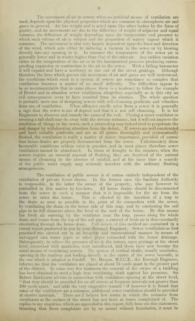 The movement of air in sewers when no artificial means of ventilation are used, depends upon the physical properties which are common to atmospheric air and gases in general. Air has weight and is acted upon like other bodies by the force of gravity, and its movements are due to the difference of weight of adjacent and equal volumes, the difference of weight depending upon the temperature and pressure to which each volume of air is subject and the proportion of watery vapour which it contains. The movement is also very largely dependent upon the force and direction of the wind, which acts either by inducing a vacuum in the sewer or by blowing directly into any opening in it. In summer the temperature of the sewer air is generally lower and in winter higher than fhat of the outer air. Any sudden variation either in the temperature of the air or in the barometrical pressure producing corres- ponding expansion or contraction in the air in the sewer. With a falling barometer it will expand and have a tendency to rise out of the street gratings. Although therefore the laws which govern the movement of air and gases are well understood, the conditions which exist in a system of sewers are sometimes so complex that ventilation becomes a matter of no small difficulty. The difficulties appear to be so insurmountable that in some places there is a tendency to follow the example of Bristol and to abandon sewer ventilation altogether, especially as in this city no evil consequences seem to have resulted from its absence. The whole question is probably more one of designing sewers with self-cleansing gradients and velocities than one. of ventilation. When offensive smells arise from a sewer it is generally a sign that the sewer is one of deposit and that it is not self cleansing. It is for Engineers to discover and remedy the cause of the evil. Closing a street ventilator or erecting a tall shaft may do away writh the obvious nuisance, but it will not improve the condition of things in the sewer, such a proceeding may indeed tend to perpetuate the real danger by withdrawing attention from the defect. If sewers are well constructed and have suitable gradients, and are at all points thoroughly and systematically flushed, the ventilation is really a matter of minor importance, provided of course that house drains are properly disconnected from the sewer. Unfortunately these favourable conditions seldom exist in practice, and in most places therefore sewer ventilation cannot be abandoned. In times of drought in the summer, when the sewers require an unusual amount of flushing, they are deprived of the natural means of cleansing by the absence of rainfall, and at the same time a scarcity of the public water supply may seriously interfere with the ordinary flushing arrangements. The ventilation of public sewers is of course entirely independent of the ventilation of private house drains. In the former case the Sanitary Authority is responsible, in the latter the owner of the property, who may however be controlled in this matter by bye-laws. All house drains should be disconnected from the sew'er in such a manner that it is impossible for the air from the sewer to enter the house. This is effected by the insertion of a trap in the drain as near as possible to the [joint of its connection with the sewer, by ventilating the drain on the house side of this trap, and by continuing the soil pipe in its full diameter above the level of the roof of the house. By this means the fresh air entering by the ventilator near the trap, passes along the whole drain and issues from the top of the soil pipe, a current of fresh air is thus constantly circulating through the house drain. Full details of this method are contained in a recent report presented to you by your Borough Engineer. Sewer ventilation as first practised wTas carried out in an irregular and unintentional manner by means of untrapped rain water pipes or other pipes connected with the house drainage. Subsequently, to relieve the pressure of air in the sewers, open gratings at the street level, connected with manholes, were introduced, and these have now become the usual means of ventilating sewers. The system of vertical shafts, usually manholes, opening in the roadway and leading directly to the crown of the sewer beneath, is the one which is adopted in Cardiff. Mr. Harpur, M.I.C.E., the Borough Engineer, informs me that the ventilators are placed at about 75 yards apart in the greater part of the district. In some very few instances the consent of the owner of a building has been obtained to erect a high iron ventilating shaft against his premises. Sir Robert llawlinson advises in connection with ventilators opening at the street level, “ that they should be provided for on all sewers at frequent intervals not greater than 100 yards apart,’’ and adds the very suggestive remark “if however it is found that some of the ventilators are a nuisance, additional sewer ventilation should be provided at shorter intervals.” There are I believe few towns in which the nuisance from ventilators at the surface of the street has not been at times complained of. The replies to my enquiries, which are appended to this report, fully bear out this statement. Granting that these complaints are by no means without foundation, it must be