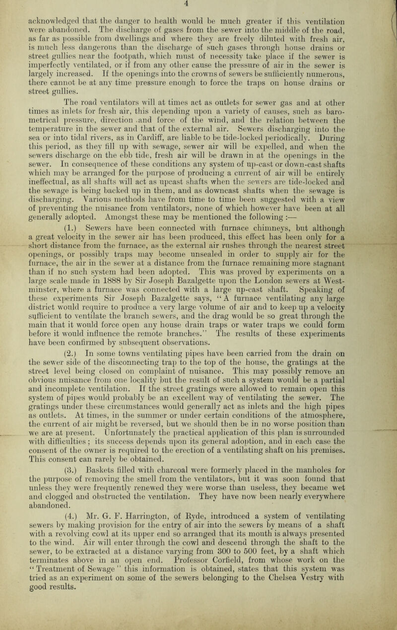 acknowledged that the danger to health would be much greater if this ventilation were abandoned. The discharge of gases from the sewer into the middle of the road, as far as possible from dwellings and where they are freely diluted with fresh air, is much less dangerous than the discharge of such gases through house drains or street gullies near the footpath, which must of necessity take place if the sewer is imperfectly ventilated, or if from any other cause the pressure of air in the sewer is largely increased. If the openings into the crowns of sewers be sufficiently numerous, there cannot he at any time pressure enough to force the traps on house drains or street gullies. The road ventilators will at times act as outlets for sewer gas and at other times as inlets for fresh air, this depending upon a variety of causes, such as baro- metrical pressure, direction .and force of the wind, and the relation between the temperature in the sewer and that of the external air. Sewers discharging into the sea or into tidal rivers, as in Cardiff, are liable to be tide-locked periodically. During this period, as they fill up with sewage, sewer air will he expelled, and when the sewers discharge on the ebb tide, fresh air will be drawn in at the openings in the sewer. In consequence of these conditions any system of up-cast or down-cast shafts which may be arranged for the purpose of producing a current of air will be entirely ineffectual, as all shafts will act as upcast shafts when the sewers are tide-locked and the sewage is being backed up in them, and as downcast shafts when the sewage is discharging. Various methods have from time to time been suggested with a view of preventing the nuisance from ventilators, none of which however have been at all generally adopted. Amongst these may be mentioned the following :— (1.) Sewers have been connected with furnace chimneys, but although a great velocity in the sewer air has been produced, this effect has been only for a short distance from the furnace, as the external air rushes through the nearest street openings, or possibly traps may become unsealed in order to supply air for the furnace, the air in the sewer at a distance from the furnace remaining more stagnant than if no such system had been adopted. This was proved by experiments on a large scale made in 1888 by Sir Joseph Bazalgette upon the London sewers at West- minster, where a furnace was connected with a large up-cast shaft. Speaking of these experiments Sir Joseph Bazalgette says, “ A furnace ventilating any large district would require to produce a very large volume of air and to keep up a velocity sufficient to ventilate the branch sewers, and the drag would be so great through the main that it would force open any house drain traps or water traps we could form before it would influence the remote branches.” The results of these experiments have been confirmed by subsequent observations. (2.) In some towns ventilating pipes have been carried from the drain on the sewer side of the disconnecting trap to the top of the house, the gratings at the street level being closed on complaint of nuisance. This may possibly remove an obvious nuisance from one locality but the result of such a system would be a partial and incomplete ventilation. If the street gratings were allowed to remain open this system of pipes would probably be an excellent way of ventilating the sewer. The gratings under these circumstances would generally act as inlets and the high pipes as outlets. At times, in the summer or under certain conditions of the atmosphere, the current of air might be reversed, but we should then be in no worse position than we are at present. Unfortunately the practical application of this plan is surrounded with difficulties; its success depends upon its general adoption, and in each case the consent of the owner is required to the erection of a ventilating shaft on his premises. This consent can rarely be obtained. (3.) Baskets filled with charcoal were formerly placed in the manholes for the purpose of removing the smell from the ventilators, but it was soon found that unless they were frequently renewed they were worse than useless, they became wet and clogged and obstructed the ventilation. They have now been nearly everywhere abandoned. (4.) Mr. G. F. Harrington, of Ryde, introduced a system of ventilating sewers by making provision for the entry of air into the sewers by means of a shaft with a revolving cowl at its upper end so arranged that its mouth is always presented to the wind. Air will enter through the cowl and descend through the shaft to the sewer, to be extracted at a distance varying from 300 to 500 feet, by a shaft which terminates above in an open end. Professor Corfield, from whose work on the “ Treatment of Sewage ” this information is obtained, states that this system was tried as an experiment on some of the sewers belonging to the Chelsea Vestry with good results.