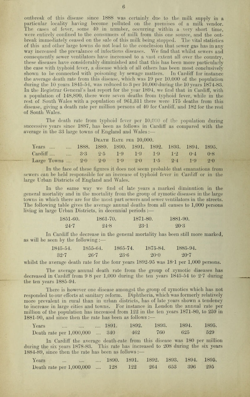 outbreak of this disease since 1888 was certainly due to the milk supply in a particular locality having become polluted on the premises of a milk vendor. The cases of fever, some 40 in number, occurring within a very short time, were entirely confined to the consumers of milk from this one source, and the out- break immediately ceased on the sale of this milk being stopped. The vital statistics of this and other large towns do not lead to the conclusion that sewer gas has in any way increased the prevalance of infectious diseases. We find that whilst sewers and consequently sewer ventilators have increased to a vast extent all over the country, these diseases have considerably diminished and that this has been more particularly the case with typhoid fever, a disease which of all others has been most conclusively shown to he connected with poisoning by sewage matters. In Cardiff for instance the average death rate from this disease, which was 19 per 10,000 of the population during the 10 years 1845-54, was reduced to 3 per 10,000 during the 10 years 1874-83. In the Registrar General’s last report for the year 1894, we find that in Cardiff, with a population of 148,890, there were seven deaths from typhoid fever, while in the rest of South Wales with a population of 961,311 there were 175 deaths from this disease, giving a death rate per million persons of 40 for Cardiff, and 182 for the rest of South Wales. The death rate from typhoid fever per 10,000 of the population during successive years since 1887, has been as follows in Cardiff as compared with the average in the 33 large towns of England and Wales:— Death Rate per 10,000. Years 1888. 1889. 1890. 1891. 1892. 1893. 1894. 1895. Cardiff 3-3 2-5 1-9 1-9 1-9 1-2 0-4 0‘8 Large Towns .... 2-0 2-0 1*9 2'0 1-5 2-4 1-9 2*0 In the face of these figures it does not seem probable that emanations from sewers can be held responsible for an increase of typhoid fever in Cardiff or in the large Urban Districts of England and Wales. In the same way we find of late years a marked diminution in the general mortality and in the mortality from the group of zymotic diseases in the large towns in which there are for the most part sewers and sewer ventilators in the streets. The following table gives the average annual deaths from all causes to 1,000 persons living in large Urban Districts, in decennial periods :— 1851-60. 1861-70. 1871-80. 1881-90. 24-7 24*8 23-1 20'3 In Cardiff the decrease in the general mortality has been still more marked, as will be seen by the following:— 1845-54, 1855-64. 1865-74. 1875-84. 1885-94. 32-7 26*7 23-6 20-0 20*7 whilst the average death rate for the four years 1892-95 was 18'1 per 1,000 persons. The average annual death rate from the group of zymotic diseases has decreased in Cardiff from 9 8 per 1,000 during the ten years 1845-54 to 2*7 during the ten years 1885-94. There is however one disease amongst the group of zymotics which has not responded to our efforts at sanitary reform. Diphtheria, which was formerly relatively more prevalent in rural than in urban districts, has of late years shown a tendency to increase in large cities and towns. For instance in London the annual rate per million of the population has increased from 122 in the ten years 1871-80, to 259 in 1881-90, and since then the rate has been as follows :— Years 1891. 1892. 1893. 1894. 1895. Death rate per 1,000,000 .... 340 462 760 625 529 In Cardiff the average death-rate from this disease was 180 per million during the six years 1878-83. This rate has increased to 208 during the six years 1884-89, since then the rate has been as follows:— Years ... 1890. 1891. 1892. 1893. 1894. 1895. Death rate per 1,000,000 .... 128 122 264 653 396 295