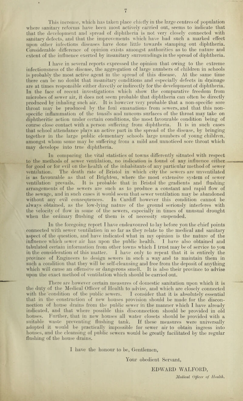 This increase, which has taken place chiefly in the large centres of population where sanitary reforms have been most actively carried out, seems to indicate that that the development and spread of diphtheria is not very closely connected with sanitary defects, and that the improvements which have had such a marked effect upon other infectious diseases have done little towards stamping out diphtheria. Considerable difference of opinion exists amongst authorities as to the nature and extent of the influence exerted by insanitary surroundings in the spread of diphtheria. I have in several reports expressed the opinion that owing to the extreme infectiousness of the disease, the aggregation of large numbers of children in schools is probably the most active agent in the spread of this disease. At the same time there can be no doubt that insanitary conditions and especially defects in drainage are at times responsible either directly or indirectly for the development of diphtheria. In the face of recent investigations which show the comparative freedom from microbes of sewer air, it does not seem probable that diphtheria can often be directly produced by inhaling such air. It is however very probable that a non-specific sore throat may be produced by the foul emanations from sewers, and that this non- specific inflammation of the tonsils and mucous surfaces of the throat may take on diphtheritic action under certain conditions, the most favourable condition being of course close contact with a person suffering from diphtheria. It is in such cases that school attendance plays an active part in the spread of the disease, by bringing together in the large public elementary schools large numbers of young children, amongst whom some may be suffering from a mild and unnoticed sore throat which may develope into true diphtheria. In comparing the vital statistics of towns differently situated with respect to the methods of sewer ventilation, no indication is found of any influence either for good or for evil on the health of the inhabitants of any particular method of sewer ventilation. The death rate of Bristol in which city the sewers are unventilated is as favourable as that of Brighton, where the most extensive system of sewer ventilation prevails. It is probable that in Bristol the gradients and flushing arrangements of the sewers are such as to produce a constant and rapid flow of the sewage, and in such cases it would seem that sewer ventilation may be abandoned without any evil consequences. In Cardiff however this condition cannot be always obtained, as the low-lying nature of the ground seriously interferes with the velocity of flow in some of the sewers, especially in times of unusual drought when the ordinary flushing of them is of necessity suspended. In the foregoing report I have endeavoured to lay before you the chief points connected with sewer ventilation in so far as they relate to the medical and sanitary aspect of the question, and have indicated what in my opinion is the nature of the influence which sewer air has upon the public health. I have also obtained and tabulated certain information from other towns which I trust may be of service to you in the consideration of this matter. I have only to repeat that it is entirely the province of Engineers to design sewers in such a way and to maintain them in such a condition that they will be self-cleansing and free from the deposit of anything which will cause an offensive or dangerous smell. It is also their province to advise upon the exact method of ventilation which should be carried out. There are however certain measures of domestic sanitation upon which it is the duty of the Medical Officer of Health to advise, and which are closely connected with the condition of the public sewers. I consider that it is absolutely essential that in the construction of new houses provision should be made for the discon- nection of house drains from the public sewer in the manner v hich I have already indicated, and that where possible this disconnection should be provided in old houses. Further, that in new houses all water closets should be provided with a suitable waste preventing flushing tank. If these measures were universally adopted it would be practically impossible for sewer air to obtain ingress into houses, and the cleansing of public sewers would be greatly facilitated by the regular flushing of the house drains. I have the honour to be, Gentlemen, Your obedient Servant, EDWARD WALFORD, Medical Officer of Health.