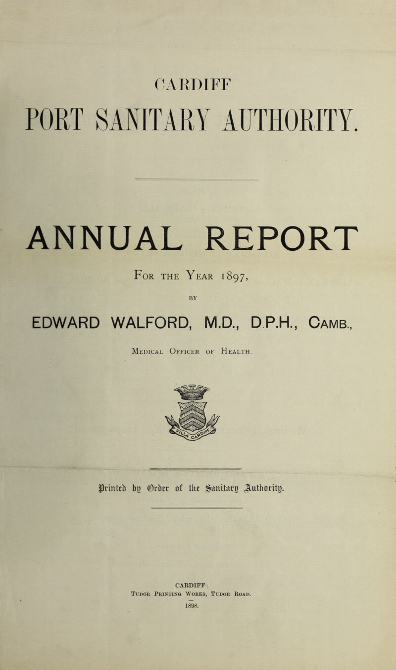 (WIIDIPT PORT SANITARY AUTHORITY. ANNUAL REPORT For the Year 1897, EDWARD WALFORD, M.D., DP.H., Cams., Medical Officer of Health. jpvintcb bt} COrber of the JluthovitB. CARDIFF: Tudor Printing Works, Tudor Road. 1898.