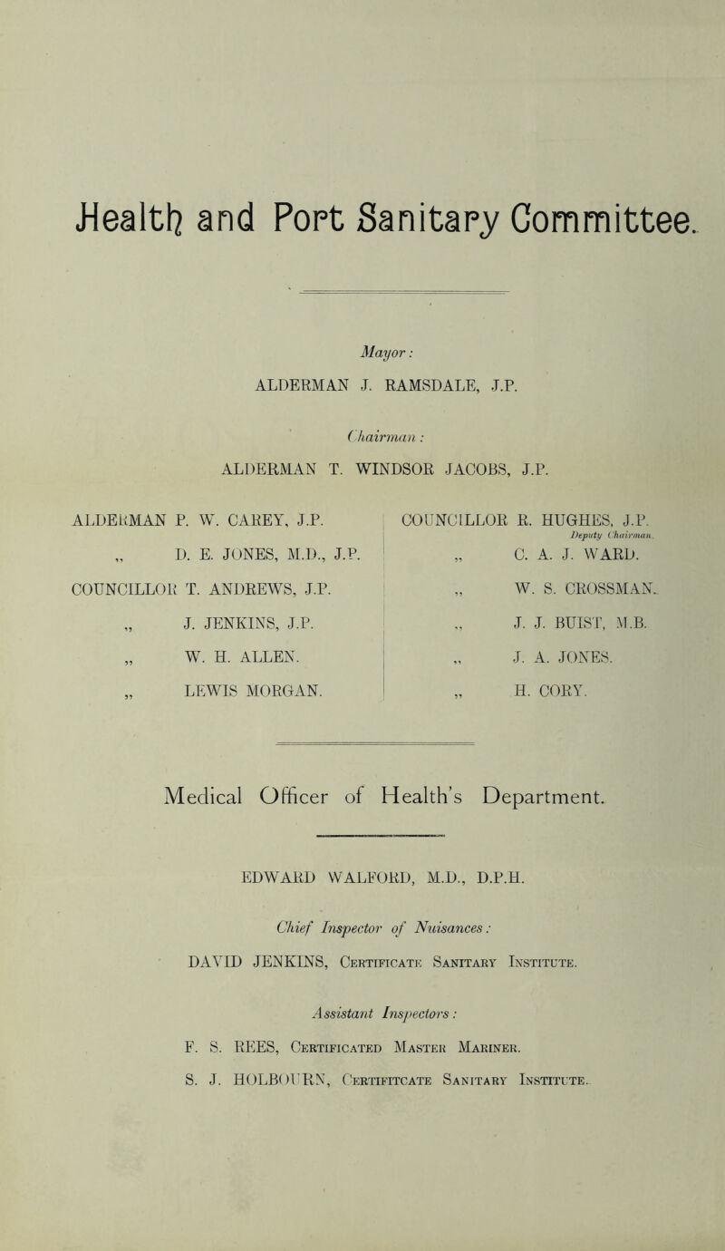 J4ealtl7 and Popt Sanitapy Committee Mayor: ALDERMAN J. RAMSDALE, J.P. (hairman : ALDERMAN T. WINDSOR JACOBS, J.P. ALDERMAN P. W. CAREY, J.P. „ D. E. JONES, M.D., J.P. COUNCILLOR T. ANDREWS, J.P. J. JENKINS, J.P. „ W. H. ALLEN. „ LEWIS MORGAN. COUNCILLOR R. HUGHES. J.P. Deputy Chainnan. „ C. A. J. WARD. W. S. CROSSMAN, J. J. BUIST, .M.B. J. A. JONES. „ H. CORY. Medical Officer of Health’s Department. EDWARD WALFORD, M.D., D.P.H. Chief Inspector of Nuisances : DAVID JENKINS, Certificate Sanitary Institute. Assistant Inspectors: F. S. REES, Certificated Master Mariner. S. J. HOLBOURN, Certifitcate Sanitary Institute.