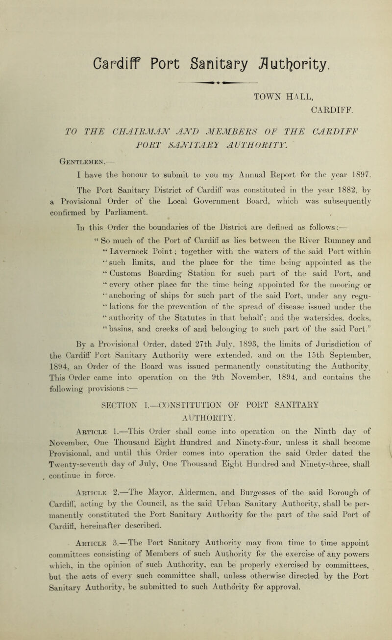 Cardiff Port Sanitary Jlutl^ority. TOWN HALL, CARDIFF. TO THE CHAIBMAJT AE'D MEMBERS OF THE CARDIFF PORT SANITARY AUTHORITY. Gentlemen.— 1 have the honour to sulnnit to you my Annual Report for the year 1897. The Port Sanitary District of Cardiff was constituted in the year 1882, by a Provisional Order of the Local Government Board, which was subsequent!}’ confirmed by Parliament. In this Order the boundaries of the District are defined as follows:— “ So much of the Port of Cardiff as lies between the River Rumney and “ Lavernock Point; tog'ether with the waters of the said Port within such limits, and the place for the time being appointed as the “ Customs Boarding’ Station for such part of the said Port, and “ every other place for the time being appointed for the mooring or “ anchoring of ships for such part of the said Port, under any regu- “ lations for the prevention of the spread of disease issued under the “ authority of the Statutes in that behalf; and the watersides, docks, “ basins, and creeks of and belonging to such part of the said Port.” By a Provisional Order, dated 27th July, 1893, the limits of Jurisdiction of the Cardiff Port Sanitary Authority were extended, and on the 15th September, 1894, an Order of the Board was issued permanently constituting the Authority, This Order came into operation on the 9th November, 1894, and contains the following provisions :— SECTION I.—CONSTITUTTON OF PORT SANITARY AUTHORITY. Article 1.—This Order shall come into operation on the Ninth day of November, One Thousand Eight Hundi’ed and Ninety-four, unless it shall become Provisional, and until this Order comes into operation the said Order dated the Twenty-seventh day of July, One Thousand Eight Hundred and Ninety-three, shall continue in force. Article 2.—The Mayor. Aldermen, and Burgesses of the said Borough of Cardiff, acting by the Council, as the said Urban Sanitary Authority, shall be per- manently constituted the Port Sanitary Authority for the part of the said Port of Cardiff, hereinafter described. Article 3.—The Port Sanitary Authority may from time to time appoint committees consisting of Members of such Authority for the exercise of any powers which, in the opinion of such Authority, can be properly exercised by committees, but the acts of every such committee shall, unless otherwise directed by the Port Sanitarv Authority, be submitted to such Authority for approval.