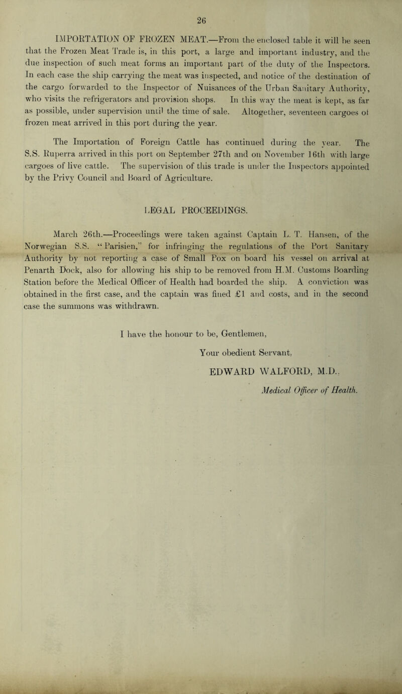 IMPOETATION OF FROZEN MEAT.—From the enclosed table it will be seen that the Frozen Meat I’rade is, in this port, a large and important industry, and the due inspection of such meat forms an important part of the duty of the Inspectors. In each case the ship carrying the meat was inspected, and notice of the destination of the cargo forwarded to the Inspector of Nuisances of the Urban Sanitary Authority, who visits the refrigerators and provision shops. In this way the meat is kept, as far as possible, under supervision until the time of sale. Altogether, seventeen cargoes ot frozen meat arrived in this port during the year. The Importation of Foreign Cattle has continued during the year. The S.S. Ruperra arrived in this port on September 27th and on November 16th with large cargoes of live cattle. The supervision of this trade is under the Inspectors a})pointed by the Privy Council and Hoard of Agriculture. LEGAL PROCEEDINGS. March 26th.—Proceedings were taken against Captain L. T. Hansen, of the Norwegian S.S. “ Parisien,” for infringing the regulations of the Port Sanitary Authority b}^ not reporting a case of Small Pox on board his vessel on arrival at Penarth Dock, also for allowing his ship to be removed from H.M. Customs Hoarding- Station before the Medical Officer of Health had boarded the ship. A conviction was obtained in the first case, and the captain was fined £1 and costs, and in the second case the summons was withdrawn. I have the honour to be, Gentlemen, Your obedient Servant, EDWARD WALFORD, M.D.. Medical Officer of Health.