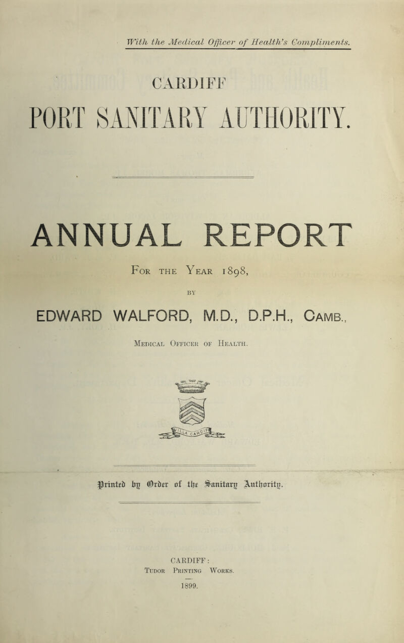 With the Medical Officer of Health’s Gompliinents. CARDIFF FORT SANITARY AUTHORITY. ANNUAL REPORT For THE Year 1898, EDWARD WALFORD, M.D., DP.H., Camb., Medical Officer of Health. ^rtntcb of tlj^ .^anitaru ^atljorttij. CARDIFF : Tudor Printing Works.