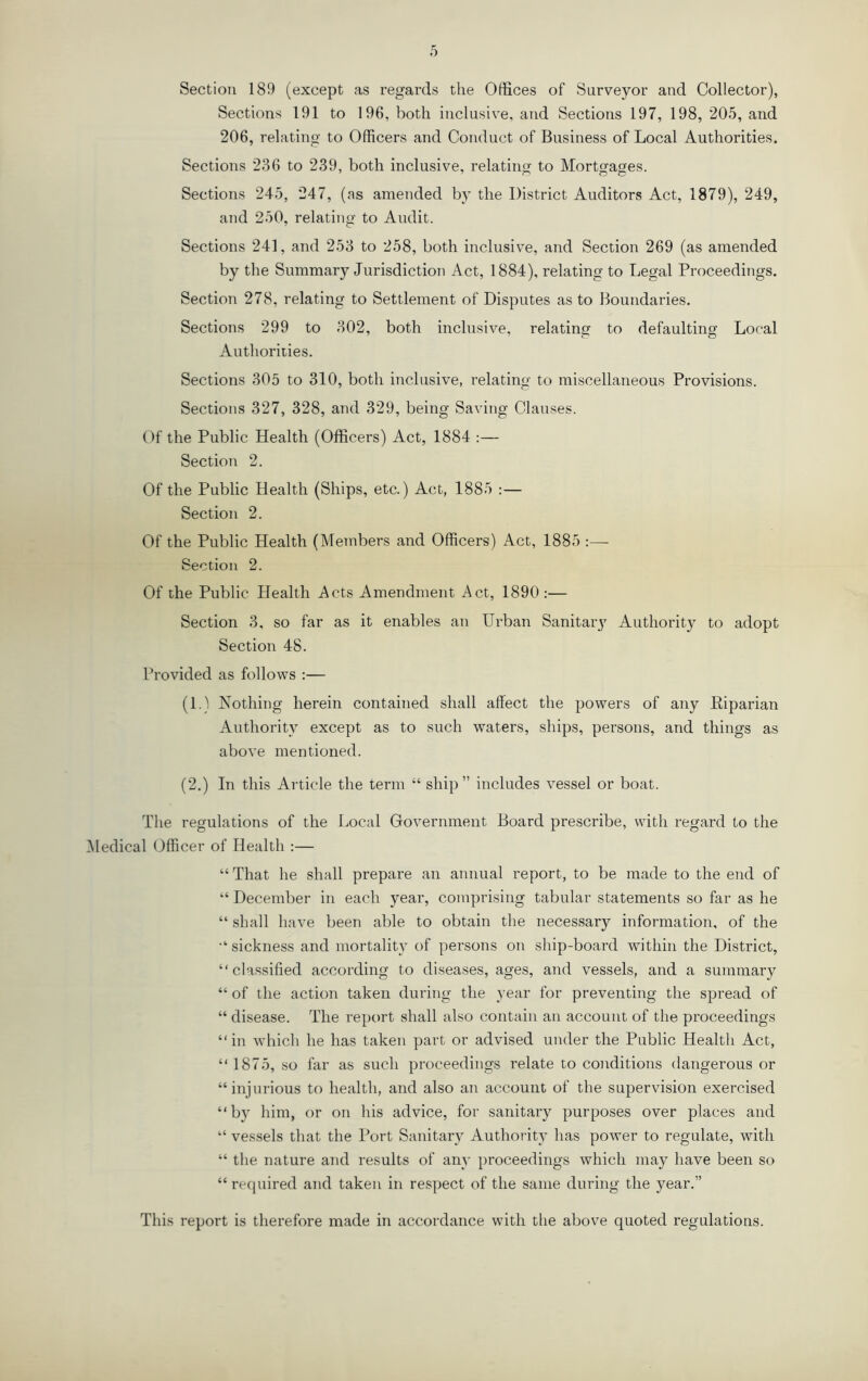 Sections 191 to 196, both inclusive, and Sections 197, 198, 205, and 206, relating to Officers and Conduct of Business of Local Authorities. Sections 236 to 239, both inclusive, relatin^^ to Mortwa^es. Sections 245, 247, (as amended by the District Auditors Act, 1879), 249, and 250, relatino- to Audit. Sections 241, and 253 to 258, both inclusive, and Section 269 (as amended by the Summary Jurisdiction Act, 1884), relating to Legal Proceedings. Section 278, relating to Settlement of Disputes as to Boundaries. Sections 299 to 302, both inclusive, relating to defaulting Loral Authorities. Sections 305 to 310, both inclusive, relating to miscellaneous Provisions. Sections 327, 328, and 329, being Saving Clauses. Of the Public Health (Officers) Act, 1884 :— Section 2. Of the Public Health (Ships, etc.) Act, 1885 :— Section 2. Of the Public Health (Members and Officers) Act, 1885 :— Section 2. Of the Public Health Acts Amendment Act, 1890:— Section 3, so far as it enables an Urban Sanitary Authority to adopt Section 48. Provided as follows :— (1.) Nothing herein contained shall affect the powers of any Eiparian Authority except as to such waters, ships, persons, and things as above mentioned. (2.) In this Article the term “ ship” includes vessel or boat. The regulations of the Local Government Board prescribe, with regard to the ^ledical Officer of Health :— “ That he shall prepare an annual report, to be made to the end of “ December in each year, comprising tabular statements so far as he “ shall have been able to obtain the necessary information, of the sickness and mortality of persons on ship-board within the District, “classified according to diseases, ages, and vessels, and a summary “ of the action taken during the year for preventing the spread of “ disease. The report shall also contain an account of the proceedings “ in which he has taken part or advised under the Public Health Act, “ 1875, so far as such proceedings relate to conditions dangerous or “injurious to health, and also an account of the supervision exercised “by him, or on his advice, for sanitary purposes over places and “ vessels that the Port Sanitary Authorit} has power to regulate, with “ the nature and results of any proceedings which may have been so “ required and taken in respect of the same during the year.” This report is therefore made in accordance with the above quoted regulations.